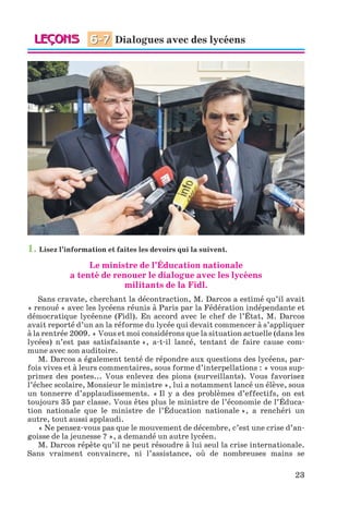 23
1. Lisez l’information et faites les devoirs qui la suivent.
Le ministre de l’Éducation nationale
a tenté de renouer le dialogue avec les lycéens
militants de la Fidl.
Sans cravate, cherchant la décontraction, M. Darcos a estimé qu’il avait
« renoué » avec les lycéens réunis à Paris par la Fédération indépendante et
démocratique lycéenne (Fidl). En accord avec le chef de l’État, M. Darcos
avait reporté d’un an la réforme du lycée qui devait commencer à s’appliquer
à la rentrée 2009. « Vous et moi considérons que la situation actuelle (dans les
lycées) n’est pas satisfaisante », a-t-il lancé, tentant de faire cause com-
mune avec son auditoire.
M. Darcos a également tenté de répondre aux questions des lycéens, par-
fois vives et à leurs commentaires, sous forme d’interpellations : « vous sup-
primez des postes... Vous enlevez des pions (surveillants). Vous favorisez
l’échec scolaire, Monsieur le ministre », lui a notamment lancé un élève, sous
un tonnerre d’applaudissements. « Il y a des problèmes d’effectifs, on est
toujours 35 par classe. Vous êtes plus le ministre de l’économie de l’Éduca-
tion nationale que le ministre de l’Éducation nationale », a renchéri un
autre, tout aussi applaudi.
« Ne pensez-vous pas que le mouvement de décembre, c’est une crise d’an-
goisse de la jeunesse ? », a demandé un autre lycéen.
M. Darcos répète qu’il ne peut résoudre à lui seul la crise internationale.
Sans vraiment convaincre, ni l’assistance, où de nombreuses mains se
Dialogues avec des lycéens6-7
Klimenko_JuM_Fr_m_10-1ukr.indd 23 29.06.2010 16:05:13
 