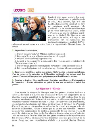 24
levaient pour poser encore des ques-
tions, ni, à la tribune, la présidente de
la Fidl, Alix Nicolet, qui n’a pas
hésité à lui couper la parole et lui dire
en substance qu’il manquait de
« volonté ». « Je me doutais bien que
je ne vous convaincrais pas », mais
« j’invite à ce que le dialogue conti-
nue », a déclaré M. Darcos avant
de quitter la salle. « Il n’y a pas
d’avancées sur les questions des
postes, des moyens, et surtout de l’en-
cadrement, on est restés sur notre faim », a regretté Alix Nicolet devant la
presse.
2. Répondez aux questions.
1. Qu’est-ce que c’est Fidl ? Qui en est la présidente ?
2. Est-ce qu’il y a une telle organisation en Ukraine ?
3. De quoi s’occupe cette organisation ?
4. À quoi a été consacrée la rencontre des lycéens avec le ministre de
l’Éducation nationale ?
5. Qu’est-ce qui préoccupe les lycéens ? Pourquoi sont-ils mécontents ?
6. Est-ce que les lycéens ont reçu toutes les réponses à leurs questions ?
3. Trouvez les problèmes qui se posent dans l’information et jouez un dialogue.
L’un de vous est le ministre de l’Éducation nationale, les autres sont les
lycéens. Posez aussi les questions qui préoccupent les élèves ukrainiens.
4. Écoutez le texte et dites quelles sont des idées pareilles avec l’information
de l’exercice 1. Prêtez attention au point de vue des autorités et celui des
lycéens.
Le déjeuner à l’Élysée
Pour tenter de renouer le dialogue avec les lycéens, Nicolas Sarkozy a
invité à déjeuner à l’Élysée une quinzaine d’entre eux originaires de la
Manche, là où le président de la République avait été chahuté lors de ses
vœux au monde éducatif à Saint-Lô. Au menu : la réforme du lycée qui a été
reportée avant les vacances de Noël. « C’était une conversation très directe,
très détendue. Les lycéens ont dit ce qu’ils avaient à dire (...) On s’est mis
d’accord sur un certain nombre de méthodes de travail », a rapporté le mi-
nistre de l’Éducation. « Nous n’avons pas eu toutes nos réponses », notam-
ment sur les suppressions de postes, a commenté de son côté un lycéen. Il
s’agit de « faire parler dans les lycées, aboutir à un premier texte d’orienta-
tion, et ensuite le faire valider par une première réunion de représentants
des lycéens à Paris, et puis avoir un deuxième texte qui procèderait de la
même façon par une consultation globale », a précisé Xavier Darcos.
6-7
Klimenko_JuM_Fr_m_10-1ukr.indd 24 29.06.2010 16:05:14
 