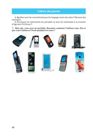 Culture des jeunes
30
4. Quelles sont les caractéristiques du langage texto des ados ? Donnez des
exemples.
5. Pourquoi les industriels du portable se sont-ils intéressés à la tranche
d’âge des 15-24 ans ?
2. Bien sûr, vous avez un portable. Racontez comment l’utilisez-vous. Est-ce
que vous l’utilisez à l’école pendant les cours ?
Klimenko_JuM_Fr_m_10-1ukr.indd 30 29.06.2010 16:05:15
 