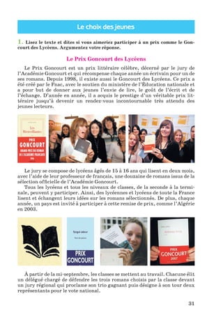Le choix des jeunes
31
1. Lisez le texte et dites si vous aimeriez participer à un prix comme le Gon-
court des Lycéens. Argumentez votre réponse.
Le Prix Goncourt des Lycéens
Le Prix Goncourt est un prix littéraire célèbre, décerné par le jury de
l’Académie Goncourt et qui récompense chaque année un écrivain pour un de
ses romans. Depuis 1998, il existe aussi le Goncourt des Lycéens. Ce prix a
été créé par le Fnac, avec le soutien du ministère de l’Éducation nationale et
a pour but de donner aux jeunes l’envie de lire, le goût de l’écrit et de
l’échange. D’année en année, il a acquis le prestige d’un véritable prix lit-
téraire jusqu’à devenir un rendez-vous incontournable très attendu des
jeunes lecteurs.
Le jury se compose de lycéens âgés de 15 à 16 ans qui lisent en deux mois,
avec l’aide de leur professeur de français, une douzaine de romans issus de la
sélection ofﬁcielle de l’Académie Goncourt.
Tous les lycéens et tous les niveaux de classes, de la seconde à la termi-
nale, peuvent y participer. Ainsi, des lycéennes et lycéens de toute la France
lisent et échangent leurs idées sur les romans sélectionnés. De plus, chaque
année, un pays est invité à participer à cette remise de prix, comme l’Algérie
en 2003.
À partir de la mi-septembre, les classes se mettent au travail. Chacune élit
un délégué chargé de défendre les trois romans choisis par la classe devant
un jury régional qui proclame son trio gagnant puis désigne à son tour deux
représentants pour le vote national.
Klimenko_JuM_Fr_m_10-1ukr.indd 31 29.06.2010 16:05:15
 
