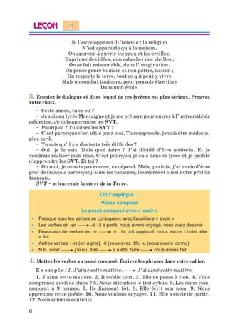 6
Si l’enveloppe est différente ; la religion
N’est apparente qu’à la maison.
On apprend à ouvrir les yeux et les oreilles,
Exprimer des idées, non rabacher des vieilles ;
On se fait raisonnable, dans l’imagination.
On pense genre humain et non patrie, nation ;
On respecte la terre, tout ce qui peut y vivre
Mais on combat toujours, pour pouvoir être libre
Dans mon école.
3. Écoutez le dialogue et dites lequel de ces lycéens est plus sérieux. Prouvez
votre choix.
– Cette année, tu es où ?
– Je suis au lycée Montaigne et je me prépare pour entrer à l’université de
médecine. Je dois apprendre les SVT.
– Pourquoi ? Tu aimes les SVT ?
– C’est parce que c’est utile pour moi. Tu comprends, je vais être médecin,
plus tard.
– Tu sais qu’il y a des tests très difﬁciles ?
– Oui, je le sais. Mais quoi faire ? J’ai décidé d’être médecin. Et je
voudrais réaliser mon rêve. C’est pourquoi je suis dans ce lycée et je proﬁte
d’apprendre les SVT. Et toi ?
– Oh moi, je ne sais pas encore, ça dépend. Mais, parfois, j’ai envie d’être
prof de français parce que j’aime les vacances, les récrés et aussi notre prof de
français.
SVT – sciences de la vie et de la Terre.
On t’explique…
Passé composé
Le passé composé avec « avoir »
 Presque tous les verbes se conjuguent avec l’auxiliaire « avoir »
 Les verbes en -er -é : il a parlé, nous avons voyagé, vous avez dessiné
 Beaucoup de verbes en -ir -i : ils ont applaudi, nous avons choisi, elle
a ﬁni
 Autres verbes : -is (on a pris), -it (vous avez dit), -u (nous avons connu)
 N.B. avoir j’ai eu, être il a été, faire nous avons fait
4. Mettez les verbes au passé composé. Écrivez les phrases dans votre cahier.
E x e m p l e : 1. J’aime cette matière. J’ai aimé cette matière.
1. J’aime cette matière. 2. Il oublie tout. 3. Elle ne pense à rien. 4. Vous
comprenez quelque chose ? 5. Nous attendons le trolleybus. 6. Les cours com-
mencent à 9 heures. 7. Ils ﬁnissent tôt. 8. Elle écrit son nom. 9. Nous
apprenons cette poésie. 10. Nous voulons voyager. 11. Elle a envie de partir.
12. Nous sommes contents.
1
Klimenko_JuM_Fr_m_10-1ukr.indd 6 29.06.2010 16:05:10
 