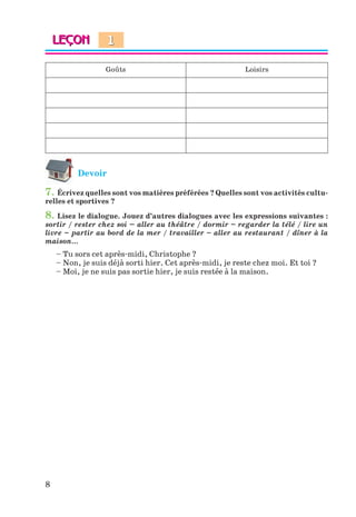 8
Goûts Loisirs
Devoir
7. Écrivez quelles sont vos matières préférées ? Quelles sont vos activités cultu-
relles et sportives ?
8. Lisez le dialogue. Jouez d’autres dialogues avec les expressions suivantes :
sortir / rester chez soi – aller au théâtre / dormir – regarder la télé / lire un
livre – partir au bord de la mer / travailler – aller au restaurant / dîner à la
maison…
– Tu sors cet après-midi, Christophe ?
– Non, je suis déjà sorti hier. Cet après-midi, je reste chez moi. Et toi ?
– Moi, je ne suis pas sortie hier, je suis restée à la maison.
1
Klimenko_JuM_Fr_m_10-1ukr.indd 8 29.06.2010 16:05:10
 