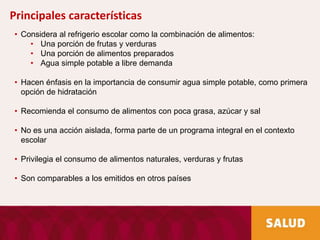 • Considera al refrigerio escolar como la combinación de alimentos:
• Una porción de frutas y verduras
• Una porción de alimentos preparados
• Agua simple potable a libre demanda
• Hacen énfasis en la importancia de consumir agua simple potable, como primera
opción de hidratación
• Recomienda el consumo de alimentos con poca grasa, azúcar y sal
• No es una acción aislada, forma parte de un programa integral en el contexto
escolar
• Privilegia el consumo de alimentos naturales, verduras y frutas
• Son comparables a los emitidos en otros países
Principales características
 