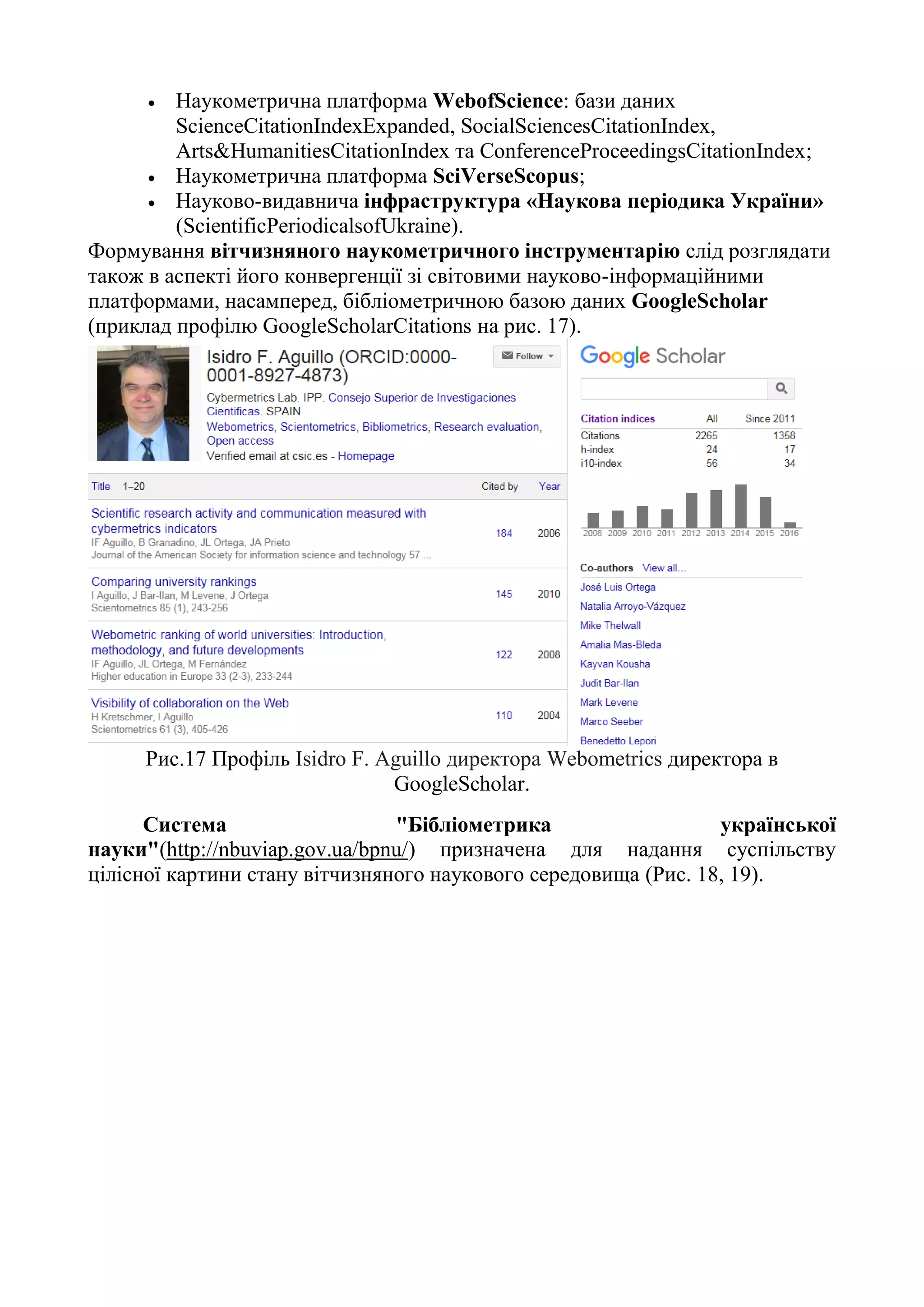  Наукометрична платформа WebofScience: бази даних
ScienceCitationIndexExpanded, SocialSciencesCitationIndex,
Arts&HumanitiesCitationIndex та ConferenceProceedingsCitationIndex;
 Наукометрична платформа SciVerseScopus;
 Науково-видавнича інфраструктура «Наукова періодика України»
(ScientificPeriodicalsofUkraine).
Формування вітчизняного наукометричного інструментарію слід розглядати
також в аспекті його конвергенції зі світовими науково-інформаційними
платформами, насамперед, бібліометричною базою даних GoogleScholar
(приклад профілю GoogleScholarCitations на рис. 17).
Рис.17 Профіль Isidro F. Aguillo директора Webometrics директора в
GoogleScholar.
Система "Бібліометрика української
науки"(http://nbuviap.gov.ua/bpnu/) призначена для надання суспільству
цілісної картини стану вітчизняного наукового середовища (Рис. 18, 19).
 