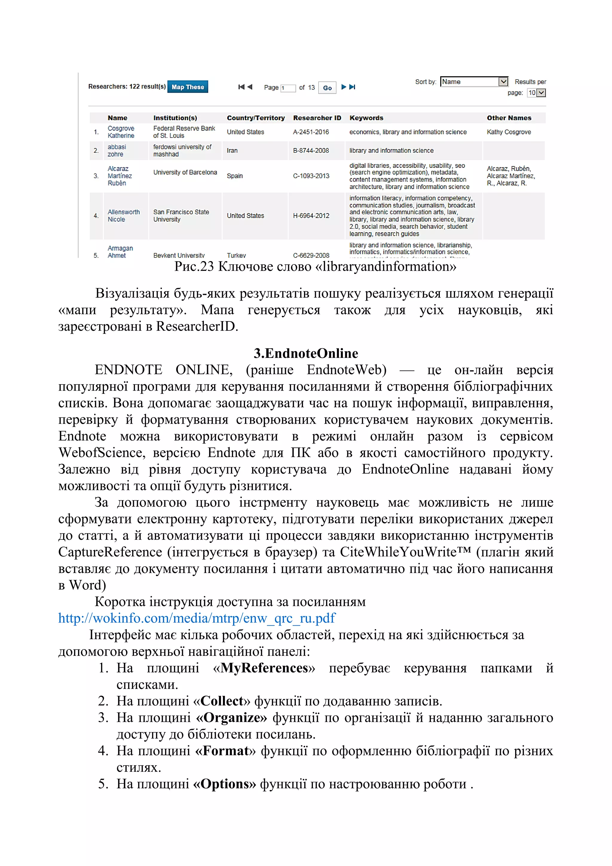 Рис.23 Ключове слово «libraryandinformation»
Візуалізація будь-яких результатів пошуку реалізується шляхом генерації
«мапи результату». Мапа генерується також для усіх науковців, які
зареєстровані в ResearcherID.
3.EndnoteOnline
ENDNOTE ONLINE, (раніше EndnoteWeb) — це он-лайн версія
популярної програми для керування посиланнями й створення бібліографічних
списків. Вона допомагає заощаджувати час на пошук інформації, виправлення,
перевірку й форматування створюваних користувачем наукових документів.
Endnote можна використовувати в режимі онлайн разом із сервісом
WebofScience, версією Endnote для ПК або в якості самостійного продукту.
Залежно від рівня доступу користувача до EndnoteOnline надавані йому
можливості та опції будуть різнитися.
За допомогою цього інстрменту науковець має можливість не лише
сформувати електронну картотеку, підготувати переліки використаних джерел
до статті, а й автоматизувати ці процесси завдяки використанню інструментів
CaptureReference (інтегрується в браузер) та CiteWhileYouWrite™ (плагін який
вставляє до документу посилання і цитати автоматично під час його написання
в Word)
Коротка інструкція доступна за посиланням
http://wokinfo.com/media/mtrp/enw_qrc_ru.pdf
Інтерфейс має кілька робочих областей, перехід на які здійснюється за
допомогою верхньої навігаційної панелі:
1. На площині «MyReferences» перебуває керування папками й
списками.
2. На площині «Collect» функції по додаванню записів.
3. На площині «Organize» функції по організації й наданню загального
доступу до бібліотеки посилань.
4. На площині «Format» функції по оформленню бібліографії по різних
стилях.
5. На площині «Options» функції по настроюванню роботи .
 