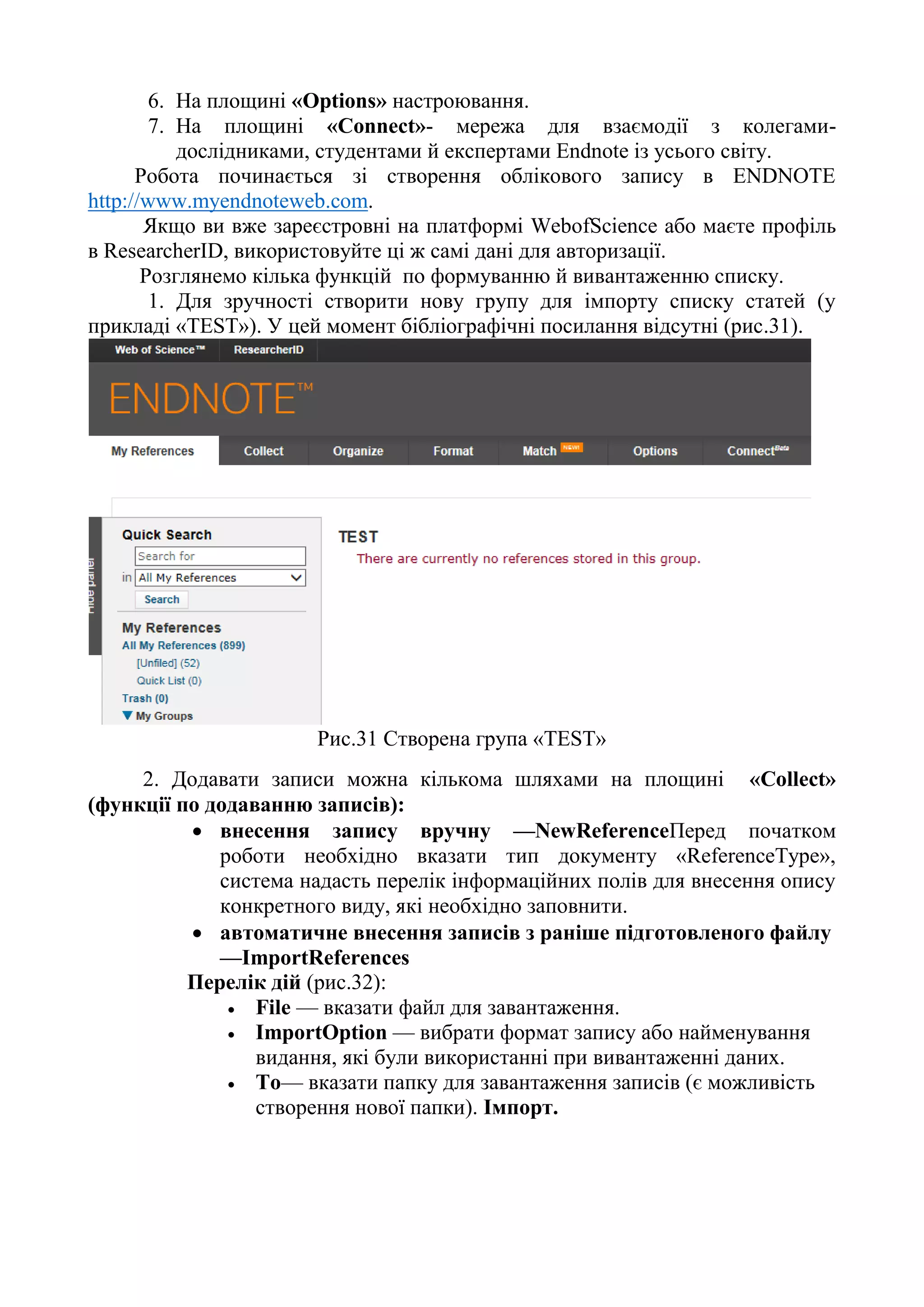6. На площині «Options» настроювання.
7. На площині «Connect»- мережа для взаємодії з колегами-
дослідниками, студентами й експертами Endnote із усього світу.
Робота починається зі створення облікового запису в ENDNOTE
http://www.myendnoteweb.com.
Якщо ви вже зареєстровні на платформі WebofScience або маєте профіль
в ResearcherID, використовуйте ці ж самі дані для авторизації.
Розглянемо кілька функцій по формуванню й вивантаженню списку.
1. Для зручності створити нову групу для імпорту списку статей (у
прикладі «TEST»). У цей момент бібліографічні посилання відсутні (рис.31).
Рис.31 Створена група «TEST»
2. Додавати записи можна кількома шляхами на площині «Collect»
(функції по додаванню записів):
 внесення запису вручну —NewReferenceПеред початком
роботи необхідно вказати тип документу «ReferenceType»,
система надасть перелік інформаційних полів для внесення опису
конкретного виду, які необхідно заповнити.
 автоматичне внесення записів з раніше підготовленого файлу
—ImportReferences
Перелік дій (рис.32):
 File — вказати файл для завантаження.
 ImportOption — вибрати формат запису або найменування
видання, які були використанні при вивантаженні даних.
 To— вказати папку для завантаження записів (є можливість
створення нової папки). Імпорт.
 