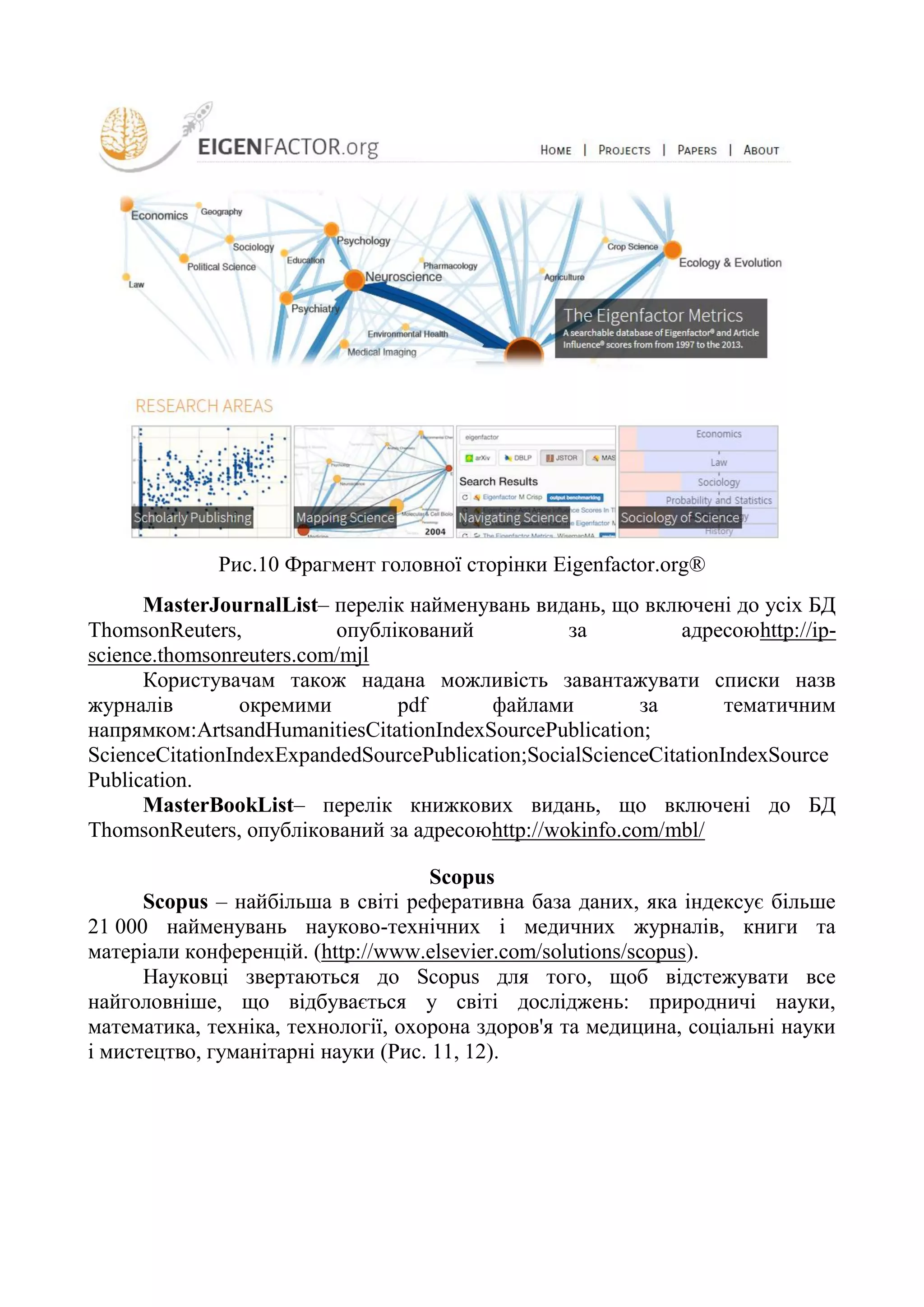 Рис.10 Фрагмент головної сторінки Eigenfactor.org®
MasterJournalList– перелік найменувань видань, що включені до усіх БД
ThomsonReuters, опублікований за адресоюhttp://ip-
science.thomsonreuters.com/mjl
Користувачам також надана можливість завантажувати списки назв
журналів окремими pdf файлами за тематичним
напрямком:ArtsandHumanitiesCitationIndexSourcePublication;
ScienceCitationIndexExpandedSourcePublication;SocialScienceCitationIndexSource
Publication.
MasterBookList– перелік книжкових видань, що включені до БД
ThomsonReuters, опублікований за адресоюhttp://wokinfo.com/mbl/
Scopus
Scopus – найбільша в світі реферативна база даних, яка індексує більше
21 000 найменувань науково-технічних і медичних журналів, книги та
матеріали конференцій. (http://www.elsevier.com/solutions/scopus).
Науковці звертаються до Scopus для того, щоб відстежувати все
найголовніше, що відбувається у світі досліджень: природничі науки,
математика, техніка, технології, охорона здоров'я та медицина, соціальні науки
і мистецтво, гуманітарні науки (Рис. 11, 12).
 