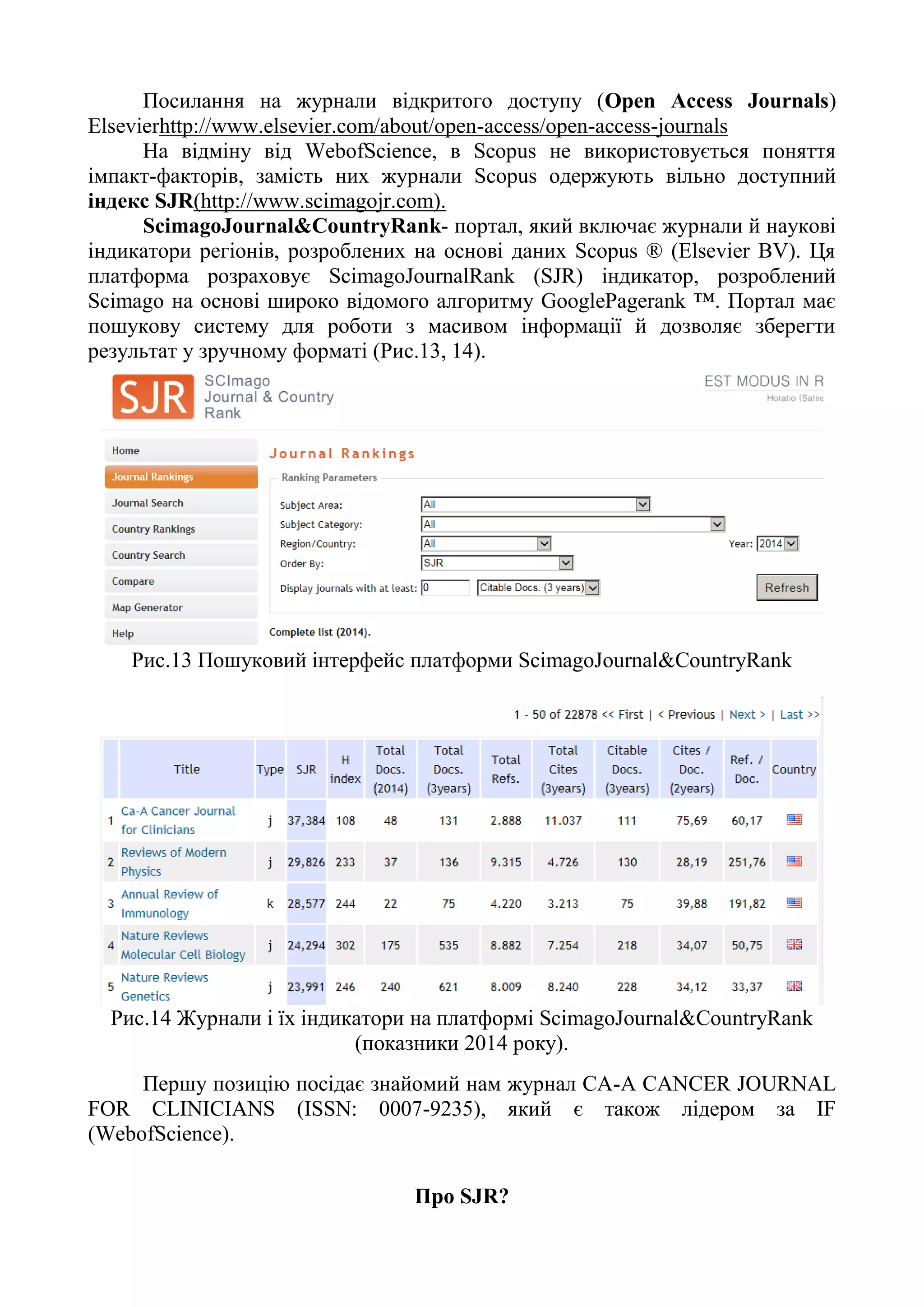 Посилання на журнали відкритого доступу (Open Access Journals)
Elsevierhttp://www.elsevier.com/about/open-access/open-access-journals
На відміну від WebofScience, в Scopus не використовується поняття
імпакт-факторів, замість них журнали Scopus одержують вільно доступний
індекс SJR(http://www.scimagojr.com).
ScimagoJournal&CountryRank- портал, який включає журнали й наукові
індикатори регіонів, розроблених на основі даних Scopus ® (Elsevier BV). Ця
платформа розраховує ScimagoJournalRank (SJR) індикатор, розроблений
Scimago на основі широко відомого алгоритму GooglePagerank ™. Портал має
пошукову систему для роботи з масивом інформації й дозволяє зберегти
результат у зручному форматі (Рис.13, 14).
Рис.13 Пошуковий інтерфейс платформи ScimagoJournal&CountryRank
Рис.14 Журнали і їх індикатори на платформі ScimagoJournal&CountryRank
(показники 2014 року).
Першу позицію посідає знайомий нам журнал CA-A CANCER JOURNAL
FOR CLINICIANS (ISSN: 0007-9235), який є також лідером за IF
(WebofScience).
Про SJR?
 