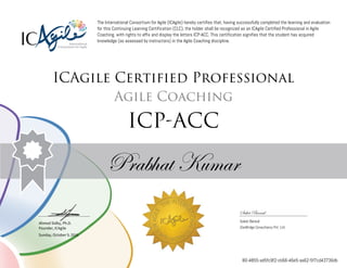 Ahmed Sidky, Ph.D.
Founder, ICAgile
The International Consortium for Agile (ICAgile) hereby certifies that, having successfully completed the learning and evaluation
for this Continuing Learning Certification (CLC), the holder shall be recognized as an ICAgile Certified Professional in Agile
Coaching, with rights to affix and display the letters ICP-ACC. This certification signifies that the student has acquired
knowledge (as assessed by instructors) in the Agile Coaching discipline.
ICAgile Certified Professional
Agile Coaching
ICP-ACC
Prabhat Kumar
Saket Bansal
Saket Bansal
iZenBridge Consultancy Pvt. Ltd.
Sunday, October 9, 2016
80-4855-ad5fc9f2-cb66-46e5-aa62-5f7cd43736db
 