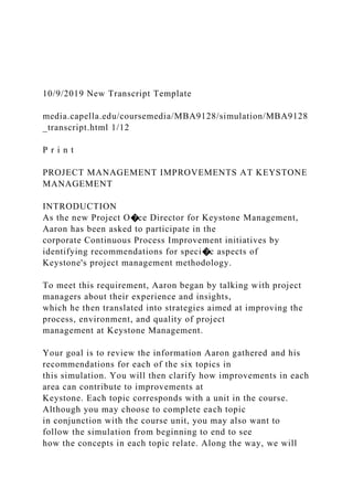 10/9/2019 New Transcript Template
media.capella.edu/coursemedia/MBA9128/simulation/MBA9128
_transcript.html 1/12
P r i n t
PROJECT MANAGEMENT IMPROVEMENTS AT KEYSTONE
MANAGEMENT
INTRODUCTION
As the new Project O�ce Director for Keystone Management,
Aaron has been asked to participate in the
corporate Continuous Process Improvement initiatives by
identifying recommendations for speci�c aspects of
Keystone's project management methodology.
To meet this requirement, Aaron began by talking with project
managers about their experience and insights,
which he then translated into strategies aimed at improving the
process, environment, and quality of project
management at Keystone Management.
Your goal is to review the information Aaron gathered and his
recommendations for each of the six topics in
this simulation. You will then clarify how improvements in each
area can contribute to improvements at
Keystone. Each topic corresponds with a unit in the course.
Although you may choose to complete each topic
in conjunction with the course unit, you may also want to
follow the simulation from beginning to end to see
how the concepts in each topic relate. Along the way, we will
 