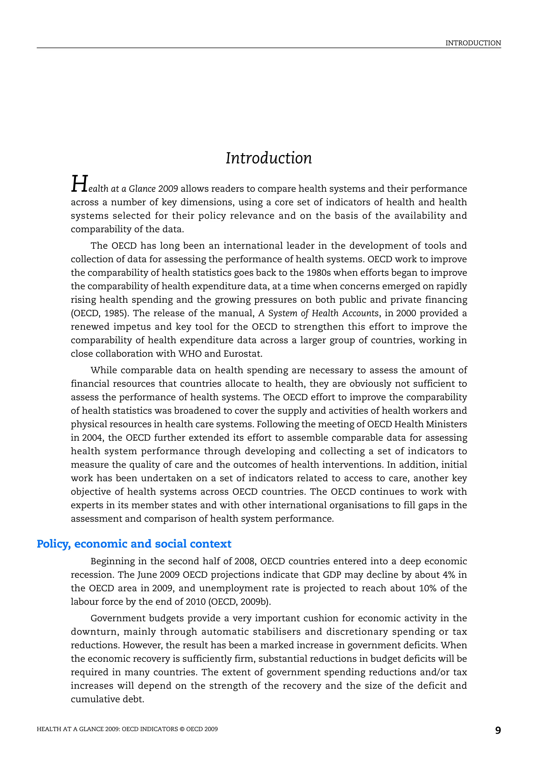 INTRODUCTION
HEALTH AT A GLANCE 2009: OECD INDICATORS © OECD 2009 9
Introduction
Health at a Glance 2009 allows readers to compare health systems and their performance
across a number of key dimensions, using a core set of indicators of health and health
systems selected for their policy relevance and on the basis of the availability and
comparability of the data.
The OECD has long been an international leader in the development of tools and
collection of data for assessing the performance of health systems. OECD work to improve
the comparability of health statistics goes back to the 1980s when efforts began to improve
the comparability of health expenditure data, at a time when concerns emerged on rapidly
rising health spending and the growing pressures on both public and private financing
(OECD, 1985). The release of the manual, A System of Health Accounts, in 2000 provided a
renewed impetus and key tool for the OECD to strengthen this effort to improve the
comparability of health expenditure data across a larger group of countries, working in
close collaboration with WHO and Eurostat.
While comparable data on health spending are necessary to assess the amount of
financial resources that countries allocate to health, they are obviously not sufficient to
assess the performance of health systems. The OECD effort to improve the comparability
of health statistics was broadened to cover the supply and activities of health workers and
physical resources in health care systems. Following the meeting of OECD Health Ministers
in 2004, the OECD further extended its effort to assemble comparable data for assessing
health system performance through developing and collecting a set of indicators to
measure the quality of care and the outcomes of health interventions. In addition, initial
work has been undertaken on a set of indicators related to access to care, another key
objective of health systems across OECD countries. The OECD continues to work with
experts in its member states and with other international organisations to fill gaps in the
assessment and comparison of health system performance.
Policy, economic and social context
Beginning in the second half of 2008, OECD countries entered into a deep economic
recession. The June 2009 OECD projections indicate that GDP may decline by about 4% in
the OECD area in 2009, and unemployment rate is projected to reach about 10% of the
labour force by the end of 2010 (OECD, 2009b).
Government budgets provide a very important cushion for economic activity in the
downturn, mainly through automatic stabilisers and discretionary spending or tax
reductions. However, the result has been a marked increase in government deficits. When
the economic recovery is sufficiently firm, substantial reductions in budget deficits will be
required in many countries. The extent of government spending reductions and/or tax
increases will depend on the strength of the recovery and the size of the deficit and
cumulative debt.
 