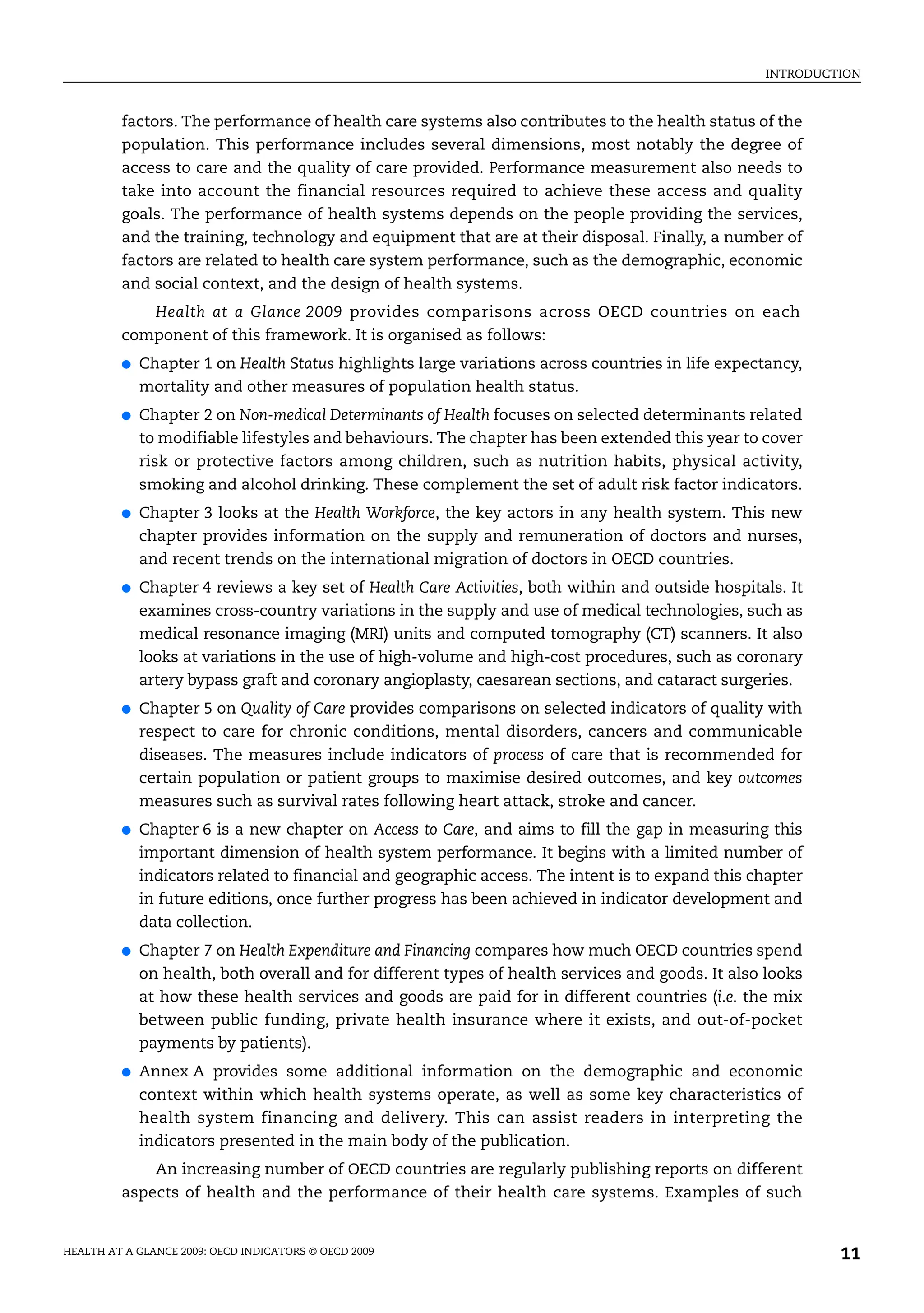 INTRODUCTION
HEALTH AT A GLANCE 2009: OECD INDICATORS © OECD 2009 11
factors. The performance of health care systems also contributes to the health status of the
population. This performance includes several dimensions, most notably the degree of
access to care and the quality of care provided. Performance measurement also needs to
take into account the financial resources required to achieve these access and quality
goals. The performance of health systems depends on the people providing the services,
and the training, technology and equipment that are at their disposal. Finally, a number of
factors are related to health care system performance, such as the demographic, economic
and social context, and the design of health systems.
Health at a Glance 2009 provides comparisons across OECD countries on each
component of this framework. It is organised as follows:
● Chapter 1 on Health Status highlights large variations across countries in life expectancy,
mortality and other measures of population health status.
● Chapter 2 on Non-medical Determinants of Health focuses on selected determinants related
to modifiable lifestyles and behaviours. The chapter has been extended this year to cover
risk or protective factors among children, such as nutrition habits, physical activity,
smoking and alcohol drinking. These complement the set of adult risk factor indicators.
● Chapter 3 looks at the Health Workforce, the key actors in any health system. This new
chapter provides information on the supply and remuneration of doctors and nurses,
and recent trends on the international migration of doctors in OECD countries.
● Chapter 4 reviews a key set of Health Care Activities, both within and outside hospitals. It
examines cross-country variations in the supply and use of medical technologies, such as
medical resonance imaging (MRI) units and computed tomography (CT) scanners. It also
looks at variations in the use of high-volume and high-cost procedures, such as coronary
artery bypass graft and coronary angioplasty, caesarean sections, and cataract surgeries.
● Chapter 5 on Quality of Care provides comparisons on selected indicators of quality with
respect to care for chronic conditions, mental disorders, cancers and communicable
diseases. The measures include indicators of process of care that is recommended for
certain population or patient groups to maximise desired outcomes, and key outcomes
measures such as survival rates following heart attack, stroke and cancer.
● Chapter 6 is a new chapter on Access to Care, and aims to fill the gap in measuring this
important dimension of health system performance. It begins with a limited number of
indicators related to financial and geographic access. The intent is to expand this chapter
in future editions, once further progress has been achieved in indicator development and
data collection.
● Chapter 7 on Health Expenditure and Financing compares how much OECD countries spend
on health, both overall and for different types of health services and goods. It also looks
at how these health services and goods are paid for in different countries (i.e. the mix
between public funding, private health insurance where it exists, and out-of-pocket
payments by patients).
● Annex A provides some additional information on the demographic and economic
context within which health systems operate, as well as some key characteristics of
health system financing and delivery. This can assist readers in interpreting the
indicators presented in the main body of the publication.
An increasing number of OECD countries are regularly publishing reports on different
aspects of health and the performance of their health care systems. Examples of such
 