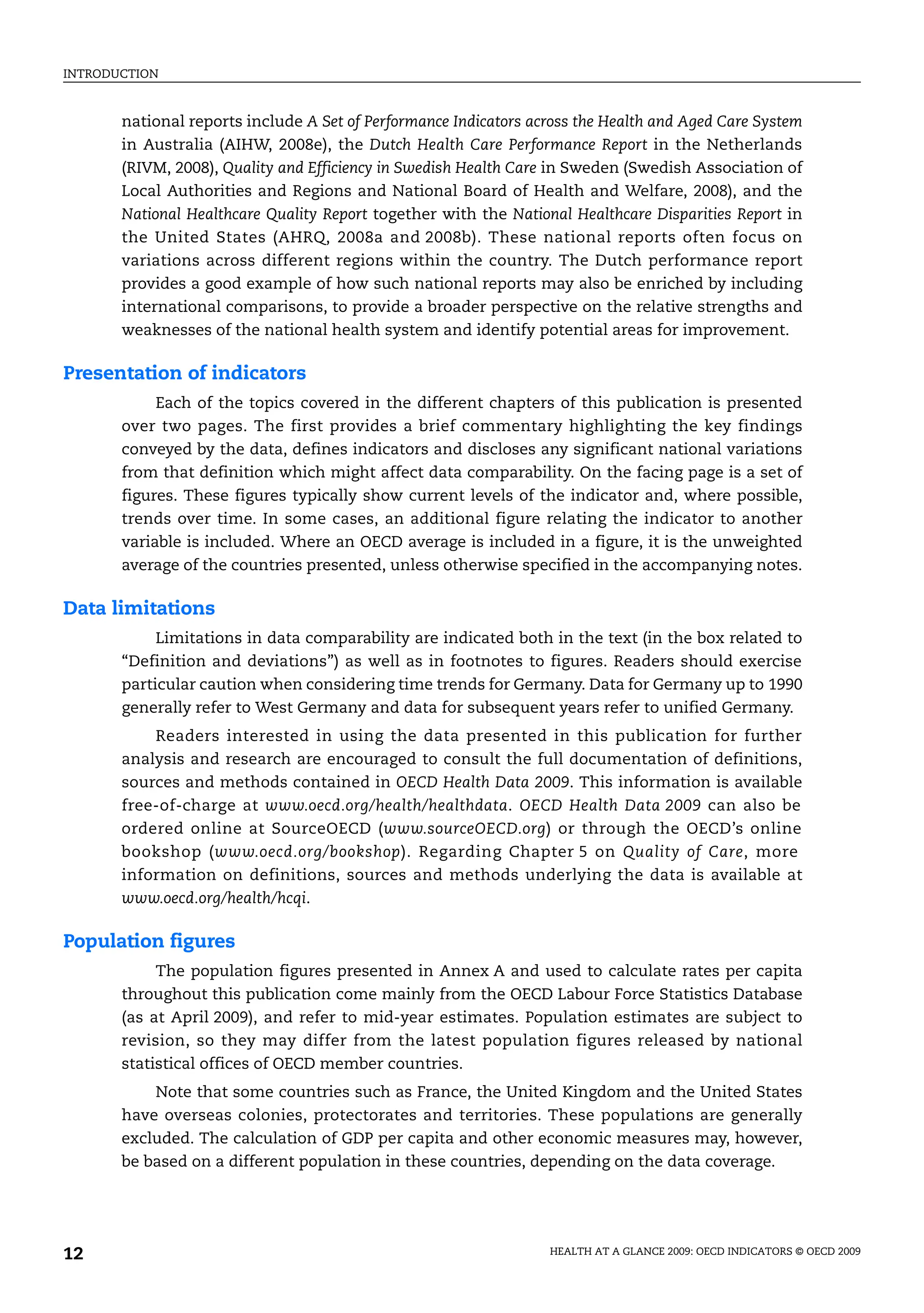 INTRODUCTION
HEALTH AT A GLANCE 2009: OECD INDICATORS © OECD 2009
12
national reports include A Set of Performance Indicators across the Health and Aged Care System
in Australia (AIHW, 2008e), the Dutch Health Care Performance Report in the Netherlands
(RIVM, 2008), Quality and Efficiency in Swedish Health Care in Sweden (Swedish Association of
Local Authorities and Regions and National Board of Health and Welfare, 2008), and the
National Healthcare Quality Report together with the National Healthcare Disparities Report in
the United States (AHRQ, 2008a and 2008b). These national reports often focus on
variations across different regions within the country. The Dutch performance report
provides a good example of how such national reports may also be enriched by including
international comparisons, to provide a broader perspective on the relative strengths and
weaknesses of the national health system and identify potential areas for improvement.
Presentation of indicators
Each of the topics covered in the different chapters of this publication is presented
over two pages. The first provides a brief commentary highlighting the key findings
conveyed by the data, defines indicators and discloses any significant national variations
from that definition which might affect data comparability. On the facing page is a set of
figures. These figures typically show current levels of the indicator and, where possible,
trends over time. In some cases, an additional figure relating the indicator to another
variable is included. Where an OECD average is included in a figure, it is the unweighted
average of the countries presented, unless otherwise specified in the accompanying notes.
Data limitations
Limitations in data comparability are indicated both in the text (in the box related to
“Definition and deviations”) as well as in footnotes to figures. Readers should exercise
particular caution when considering time trends for Germany. Data for Germany up to 1990
generally refer to West Germany and data for subsequent years refer to unified Germany.
Readers interested in using the data presented in this publication for further
analysis and research are encouraged to consult the full documentation of definitions,
sources and methods contained in OECD Health Data 2009. This information is available
free-of-charge at www.oecd.org/health/healthdata. OECD Health Data 2009 can also be
ordered online at SourceOECD (www.sourceOECD.org) or through the OECD’s online
bookshop (www.oecd.org/bookshop). Regarding Chapter 5 on Quality of Care, more
information on definitions, sources and methods underlying the data is available at
www.oecd.org/health/hcqi.
Population figures
The population figures presented in Annex A and used to calculate rates per capita
throughout this publication come mainly from the OECD Labour Force Statistics Database
(as at April 2009), and refer to mid-year estimates. Population estimates are subject to
revision, so they may differ from the latest population figures released by national
statistical offices of OECD member countries.
Note that some countries such as France, the United Kingdom and the United States
have overseas colonies, protectorates and territories. These populations are generally
excluded. The calculation of GDP per capita and other economic measures may, however,
be based on a different population in these countries, depending on the data coverage.
 