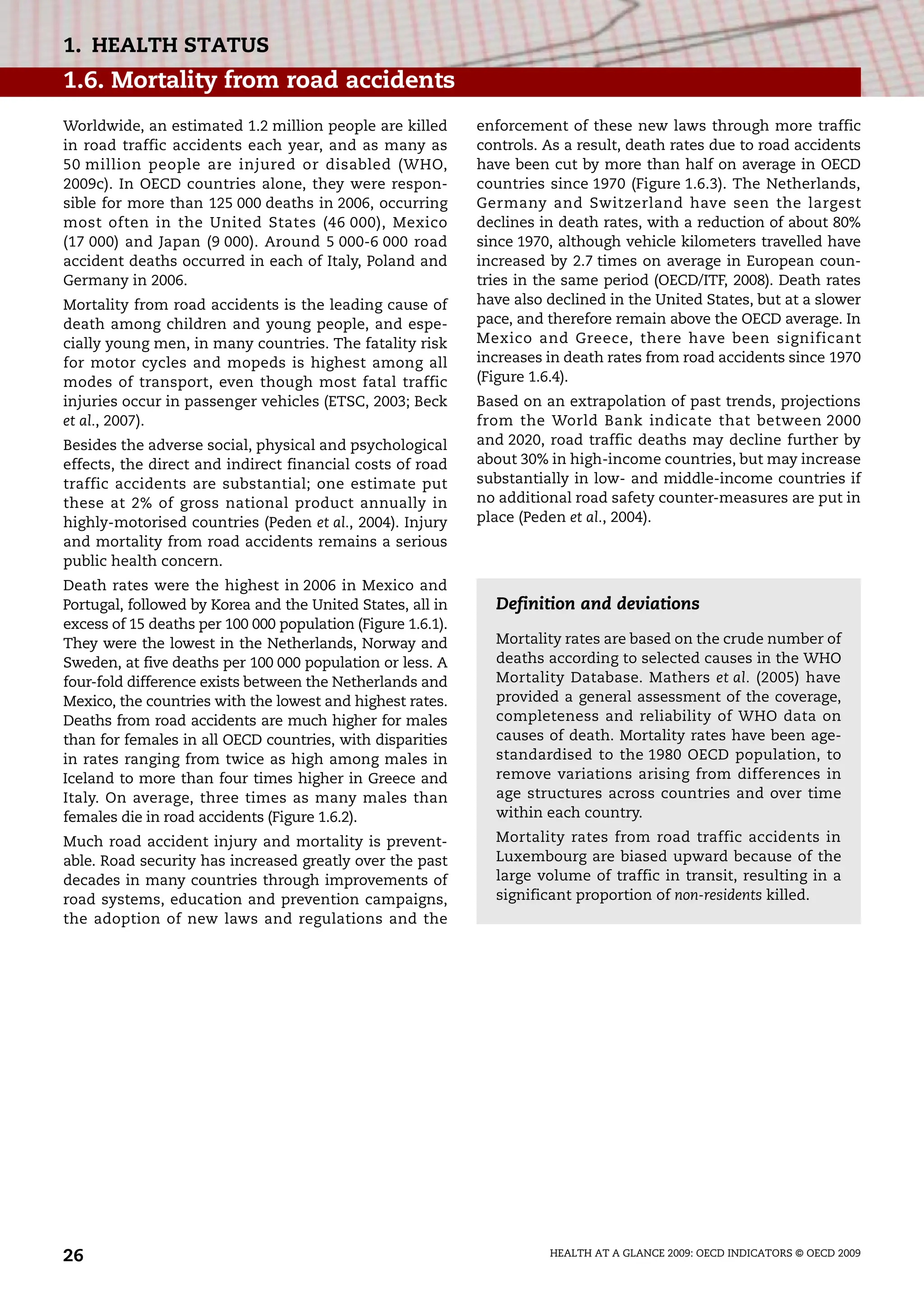 HEALTH AT A GLANCE 2009: OECD INDICATORS © OECD 2009
26
1. HEALTH STATUS
1.6. Mortality from road accidents
Worldwide, an estimated 1.2 million people are killed
in road traffic accidents each year, and as many as
50 million people are injured or disabled (WHO,
2009c). In OECD countries alone, they were respon-
sible for more than 125 000 deaths in 2006, occurring
most often in the United States (46 000), Mexico
(17 000) and Japan (9 000). Around 5 000-6 000 road
accident deaths occurred in each of Italy, Poland and
Germany in 2006.
Mortality from road accidents is the leading cause of
death among children and young people, and espe-
cially young men, in many countries. The fatality risk
for motor cycles and mopeds is highest among all
modes of transport, even though most fatal traffic
injuries occur in passenger vehicles (ETSC, 2003; Beck
et al., 2007).
Besides the adverse social, physical and psychological
effects, the direct and indirect financial costs of road
traffic accidents are substantial; one estimate put
these at 2% of gross national product annually in
highly-motorised countries (Peden et al., 2004). Injury
and mortality from road accidents remains a serious
public health concern.
Death rates were the highest in 2006 in Mexico and
Portugal, followed by Korea and the United States, all in
excess of 15 deaths per 100 000 population (Figure 1.6.1).
They were the lowest in the Netherlands, Norway and
Sweden, at five deaths per 100 000 population or less. A
four-fold difference exists between the Netherlands and
Mexico, the countries with the lowest and highest rates.
Deaths from road accidents are much higher for males
than for females in all OECD countries, with disparities
in rates ranging from twice as high among males in
Iceland to more than four times higher in Greece and
Italy. On average, three times as many males than
females die in road accidents (Figure 1.6.2).
Much road accident injury and mortality is prevent-
able. Road security has increased greatly over the past
decades in many countries through improvements of
road systems, education and prevention campaigns,
the adoption of new laws and regulations and the
enforcement of these new laws through more traffic
controls. As a result, death rates due to road accidents
have been cut by more than half on average in OECD
countries since 1970 (Figure 1.6.3). The Netherlands,
Germany and Switzerland have seen the largest
declines in death rates, with a reduction of about 80%
since 1970, although vehicle kilometers travelled have
increased by 2.7 times on average in European coun-
tries in the same period (OECD/ITF, 2008). Death rates
have also declined in the United States, but at a slower
pace, and therefore remain above the OECD average. In
Mexico and Greece, there have been significant
increases in death rates from road accidents since 1970
(Figure 1.6.4).
Based on an extrapolation of past trends, projections
from the World Bank indicate that between 2000
and 2020, road traffic deaths may decline further by
about 30% in high-income countries, but may increase
substantially in low- and middle-income countries if
no additional road safety counter-measures are put in
place (Peden et al., 2004).
Definition and deviations
Mortality rates are based on the crude number of
deaths according to selected causes in the WHO
Mortality Database. Mathers et al. (2005) have
provided a general assessment of the coverage,
completeness and reliability of WHO data on
causes of death. Mortality rates have been age-
standardised to the 1980 OECD population, to
remove variations arising from differences in
age structures across countries and over time
within each country.
Mortality rates from road traffic accidents in
Luxembourg are biased upward because of the
large volume of traffic in transit, resulting in a
significant proportion of non-residents killed.
 