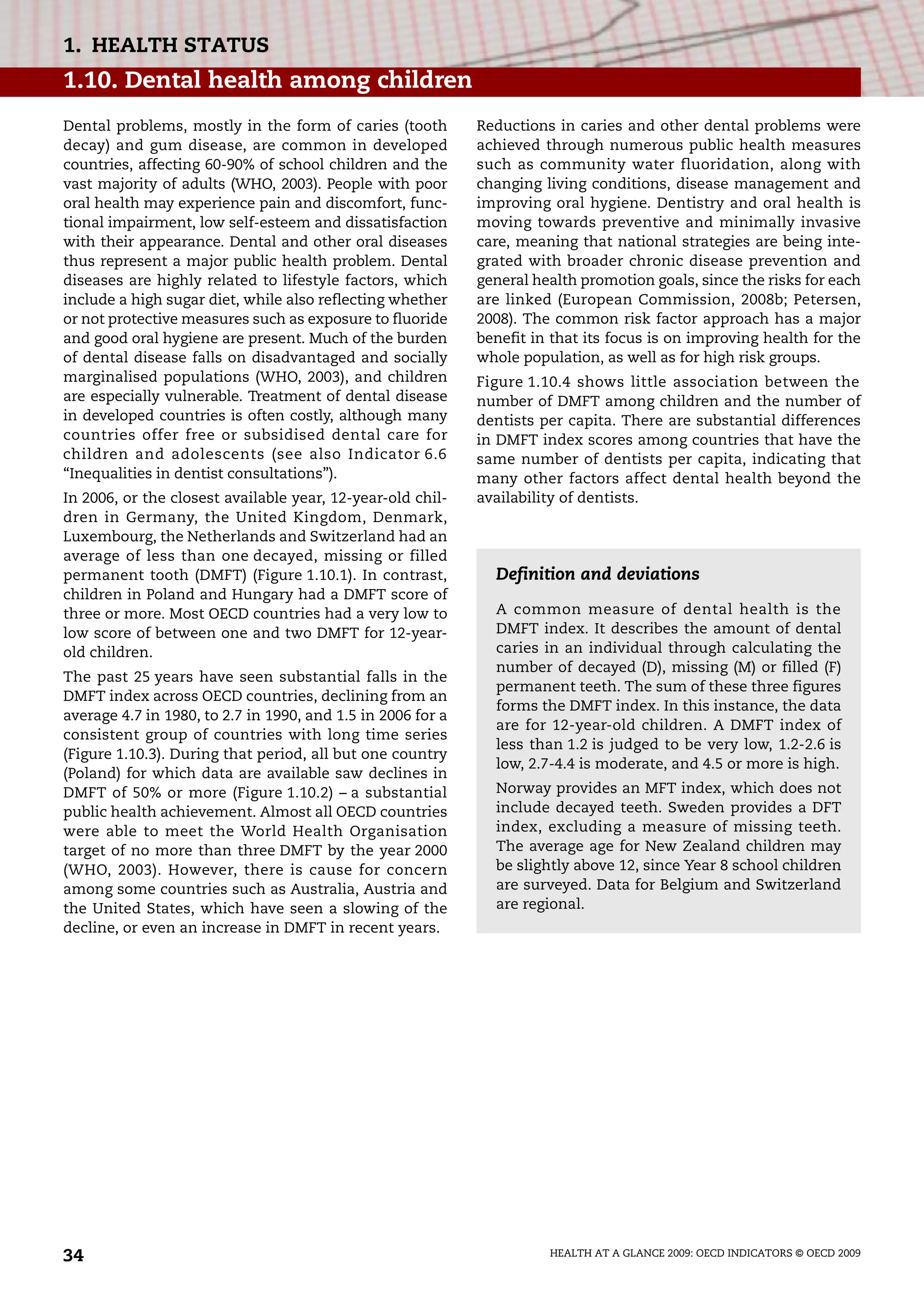HEALTH AT A GLANCE 2009: OECD INDICATORS © OECD 2009
34
1. HEALTH STATUS
1.10. Dental health among children
Dental problems, mostly in the form of caries (tooth
decay) and gum disease, are common in developed
countries, affecting 60-90% of school children and the
vast majority of adults (WHO, 2003). People with poor
oral health may experience pain and discomfort, func-
tional impairment, low self-esteem and dissatisfaction
with their appearance. Dental and other oral diseases
thus represent a major public health problem. Dental
diseases are highly related to lifestyle factors, which
include a high sugar diet, while also reflecting whether
or not protective measures such as exposure to fluoride
and good oral hygiene are present. Much of the burden
of dental disease falls on disadvantaged and socially
marginalised populations (WHO, 2003), and children
are especially vulnerable. Treatment of dental disease
in developed countries is often costly, although many
countries offer free or subsidised dental care for
children and adolescents (see also Indicator 6.6
“Inequalities in dentist consultations”).
In 2006, or the closest available year, 12-year-old chil-
dren in Germany, the United Kingdom, Denmark,
Luxembourg, the Netherlands and Switzerland had an
average of less than one decayed, missing or filled
permanent tooth (DMFT) (Figure 1.10.1). In contrast,
children in Poland and Hungary had a DMFT score of
three or more. Most OECD countries had a very low to
low score of between one and two DMFT for 12-year-
old children.
The past 25 years have seen substantial falls in the
DMFT index across OECD countries, declining from an
average 4.7 in 1980, to 2.7 in 1990, and 1.5 in 2006 for a
consistent group of countries with long time series
(Figure 1.10.3). During that period, all but one country
(Poland) for which data are available saw declines in
DMFT of 50% or more (Figure 1.10.2) – a substantial
public health achievement. Almost all OECD countries
were able to meet the World Health Organisation
target of no more than three DMFT by the year 2000
(WHO, 2003). However, there is cause for concern
among some countries such as Australia, Austria and
the United States, which have seen a slowing of the
decline, or even an increase in DMFT in recent years.
Reductions in caries and other dental problems were
achieved through numerous public health measures
such as community water fluoridation, along with
changing living conditions, disease management and
improving oral hygiene. Dentistry and oral health is
moving towards preventive and minimally invasive
care, meaning that national strategies are being inte-
grated with broader chronic disease prevention and
general health promotion goals, since the risks for each
are linked (European Commission, 2008b; Petersen,
2008). The common risk factor approach has a major
benefit in that its focus is on improving health for the
whole population, as well as for high risk groups.
Figure 1.10.4 shows little association between the
number of DMFT among children and the number of
dentists per capita. There are substantial differences
in DMFT index scores among countries that have the
same number of dentists per capita, indicating that
many other factors affect dental health beyond the
availability of dentists.
Definition and deviations
A common measure of dental health is the
DMFT index. It describes the amount of dental
caries in an individual through calculating the
number of decayed (D), missing (M) or filled (F)
permanent teeth. The sum of these three figures
forms the DMFT index. In this instance, the data
are for 12-year-old children. A DMFT index of
less than 1.2 is judged to be very low, 1.2-2.6 is
low, 2.7-4.4 is moderate, and 4.5 or more is high.
Norway provides an MFT index, which does not
include decayed teeth. Sweden provides a DFT
index, excluding a measure of missing teeth.
The average age for New Zealand children may
be slightly above 12, since Year 8 school children
are surveyed. Data for Belgium and Switzerland
are regional.
 