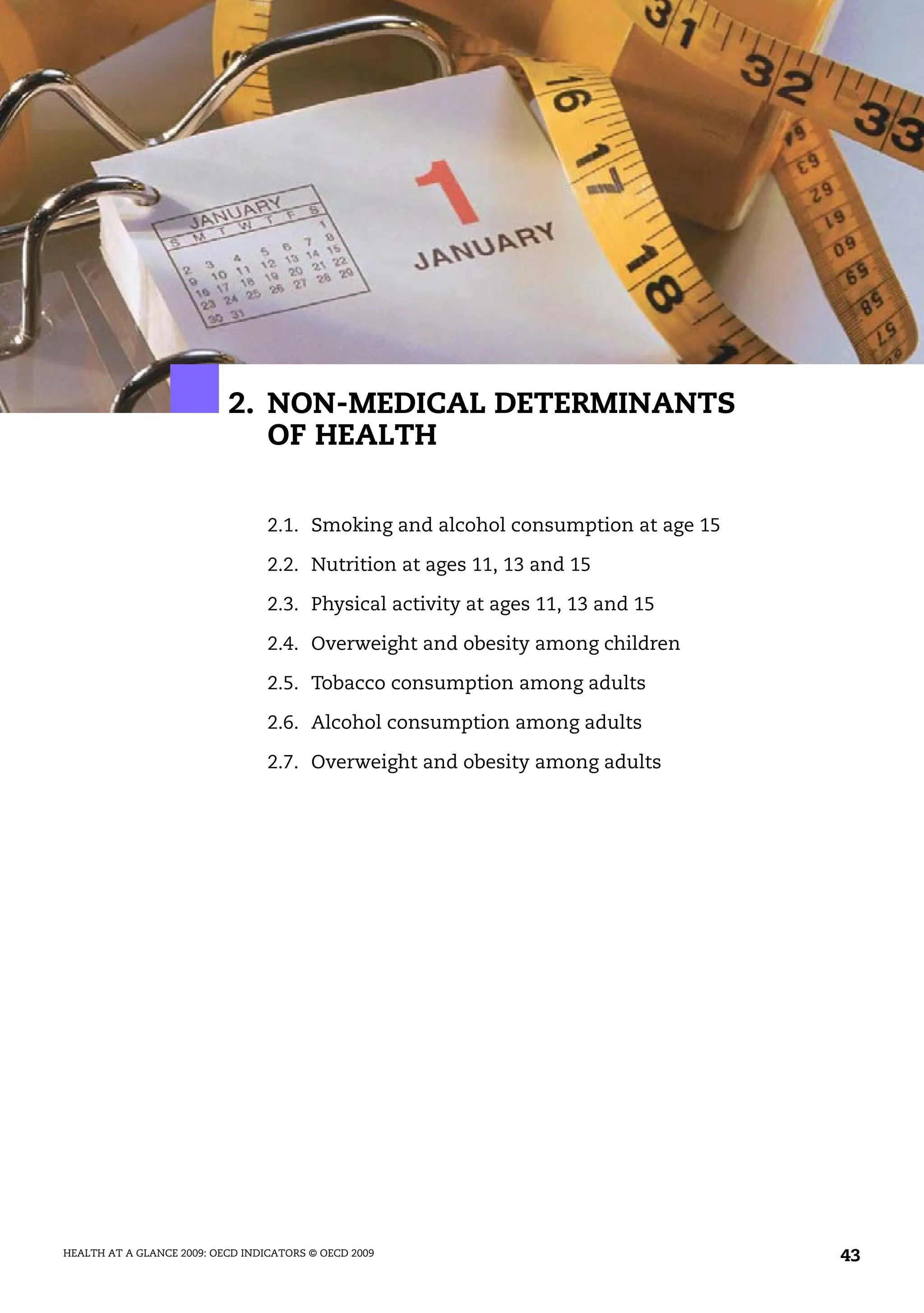 HEALTH AT A GLANCE 2009: OECD INDICATORS © OECD 2009 43
2. NON-MEDICAL DETERMINANTS
OF HEALTH
2.1. Smoking and alcohol consumption at age 15
2.2. Nutrition at ages 11, 13 and 15
2.3. Physical activity at ages 11, 13 and 15
2.4. Overweight and obesity among children
2.5. Tobacco consumption among adults
2.6. Alcohol consumption among adults
2.7. Overweight and obesity among adults
 