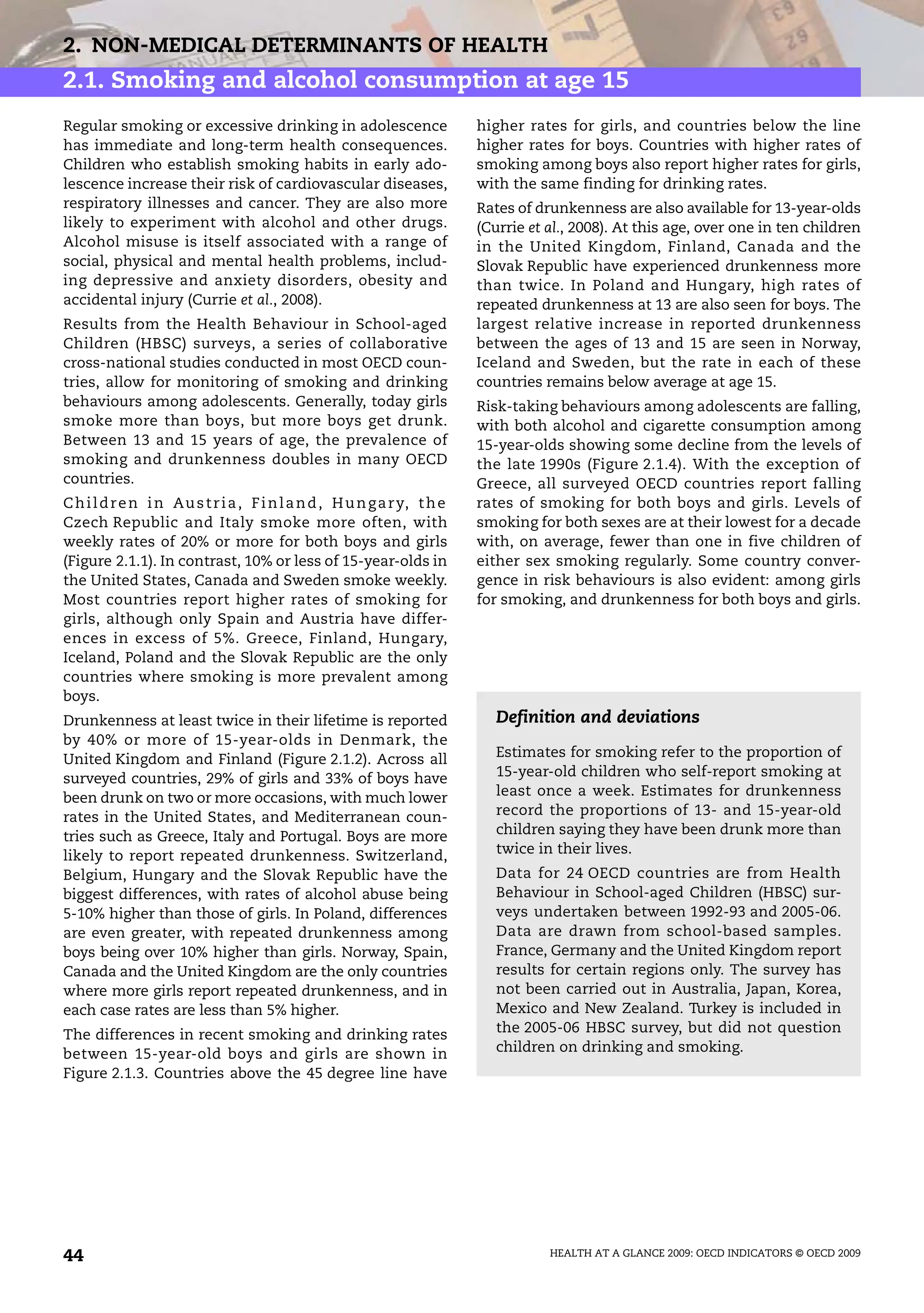 HEALTH AT A GLANCE 2009: OECD INDICATORS © OECD 2009
44
2. NON-MEDICAL DETERMINANTS OF HEALTH
2.1. Smoking and alcohol consumption at age 15
Regular smoking or excessive drinking in adolescence
has immediate and long-term health consequences.
Children who establish smoking habits in early ado-
lescence increase their risk of cardiovascular diseases,
respiratory illnesses and cancer. They are also more
likely to experiment with alcohol and other drugs.
Alcohol misuse is itself associated with a range of
social, physical and mental health problems, includ-
ing depressive and anxiety disorders, obesity and
accidental injury (Currie et al., 2008).
Results from the Health Behaviour in School-aged
Children (HBSC) surveys, a series of collaborative
cross-national studies conducted in most OECD coun-
tries, allow for monitoring of smoking and drinking
behaviours among adolescents. Generally, today girls
smoke more than boys, but more boys get drunk.
Between 13 and 15 years of age, the prevalence of
smoking and drunkenness doubles in many OECD
countries.
Children in Austria, Finland, Hungary, the
Czech Republic and Italy smoke more often, with
weekly rates of 20% or more for both boys and girls
(Figure 2.1.1). In contrast, 10% or less of 15-year-olds in
the United States, Canada and Sweden smoke weekly.
Most countries report higher rates of smoking for
girls, although only Spain and Austria have differ-
ences in excess of 5%. Greece, Finland, Hungary,
Iceland, Poland and the Slovak Republic are the only
countries where smoking is more prevalent among
boys.
Drunkenness at least twice in their lifetime is reported
by 40% or more of 15-year-olds in Denmark, the
United Kingdom and Finland (Figure 2.1.2). Across all
surveyed countries, 29% of girls and 33% of boys have
been drunk on two or more occasions, with much lower
rates in the United States, and Mediterranean coun-
tries such as Greece, Italy and Portugal. Boys are more
likely to report repeated drunkenness. Switzerland,
Belgium, Hungary and the Slovak Republic have the
biggest differences, with rates of alcohol abuse being
5-10% higher than those of girls. In Poland, differences
are even greater, with repeated drunkenness among
boys being over 10% higher than girls. Norway, Spain,
Canada and the United Kingdom are the only countries
where more girls report repeated drunkenness, and in
each case rates are less than 5% higher.
The differences in recent smoking and drinking rates
between 15-year-old boys and girls are shown in
Figure 2.1.3. Countries above the 45 degree line have
higher rates for girls, and countries below the line
higher rates for boys. Countries with higher rates of
smoking among boys also report higher rates for girls,
with the same finding for drinking rates.
Rates of drunkenness are also available for 13-year-olds
(Currie et al., 2008). At this age, over one in ten children
in the United Kingdom, Finland, Canada and the
Slovak Republic have experienced drunkenness more
than twice. In Poland and Hungary, high rates of
repeated drunkenness at 13 are also seen for boys. The
largest relative increase in reported drunkenness
between the ages of 13 and 15 are seen in Norway,
Iceland and Sweden, but the rate in each of these
countries remains below average at age 15.
Risk-taking behaviours among adolescents are falling,
with both alcohol and cigarette consumption among
15-year-olds showing some decline from the levels of
the late 1990s (Figure 2.1.4). With the exception of
Greece, all surveyed OECD countries report falling
rates of smoking for both boys and girls. Levels of
smoking for both sexes are at their lowest for a decade
with, on average, fewer than one in five children of
either sex smoking regularly. Some country conver-
gence in risk behaviours is also evident: among girls
for smoking, and drunkenness for both boys and girls.
Definition and deviations
Estimates for smoking refer to the proportion of
15-year-old children who self-report smoking at
least once a week. Estimates for drunkenness
record the proportions of 13- and 15-year-old
children saying they have been drunk more than
twice in their lives.
Data for 24 OECD countries are from Health
Behaviour in School-aged Children (HBSC) sur-
veys undertaken between 1992-93 and 2005-06.
Data are drawn from school-based samples.
France, Germany and the United Kingdom report
results for certain regions only. The survey has
not been carried out in Australia, Japan, Korea,
Mexico and New Zealand. Turkey is included in
the 2005-06 HBSC survey, but did not question
children on drinking and smoking.
 