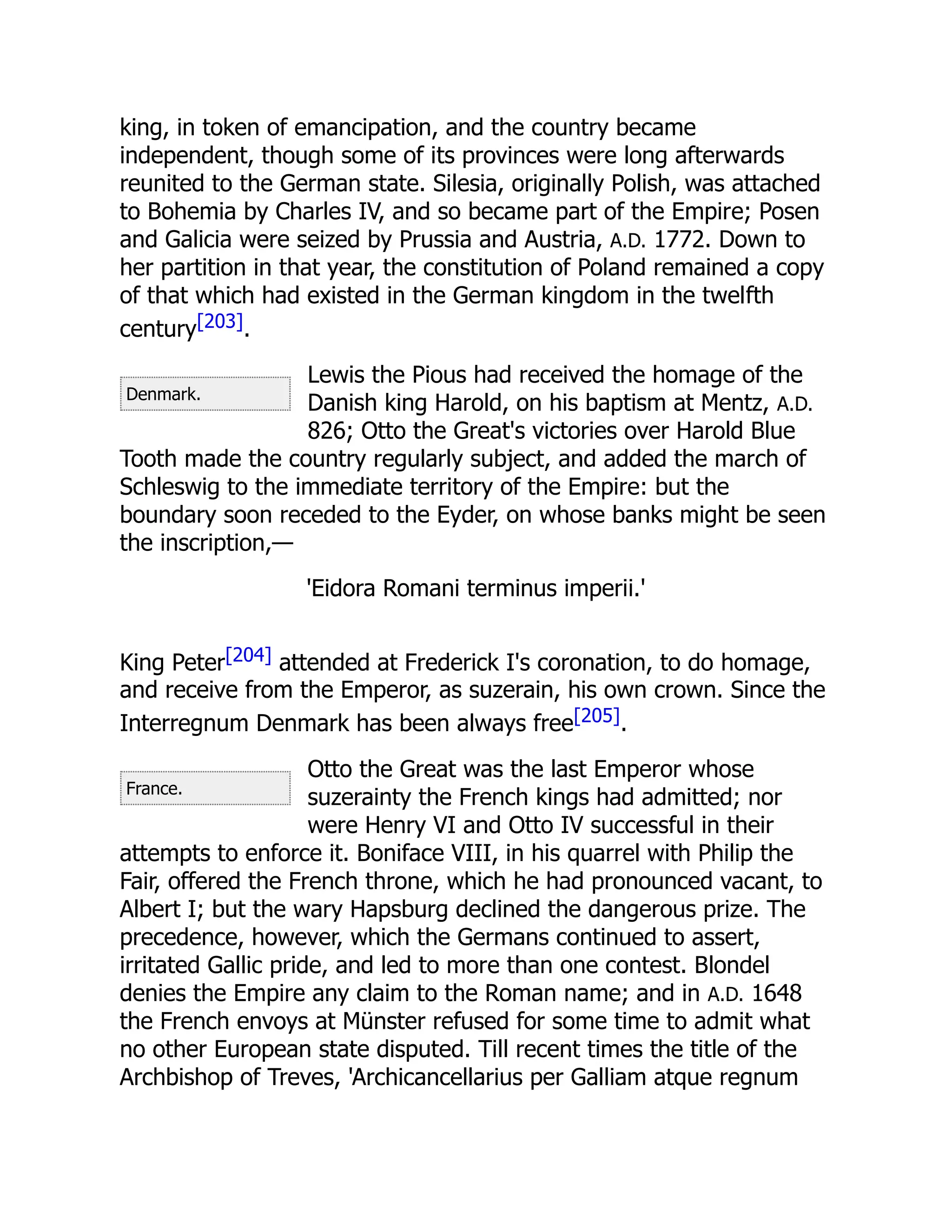 Denmark.
France.
king, in token of emancipation, and the country became
independent, though some of its provinces were long afterwards
reunited to the German state. Silesia, originally Polish, was attached
to Bohemia by Charles IV, and so became part of the Empire; Posen
and Galicia were seized by Prussia and Austria, A.D. 1772. Down to
her partition in that year, the constitution of Poland remained a copy
of that which had existed in the German kingdom in the twelfth
century[203].
Lewis the Pious had received the homage of the
Danish king Harold, on his baptism at Mentz, A.D.
826; Otto the Great's victories over Harold Blue
Tooth made the country regularly subject, and added the march of
Schleswig to the immediate territory of the Empire: but the
boundary soon receded to the Eyder, on whose banks might be seen
the inscription,—
'Eidora Romani terminus imperii.'
King Peter[204] attended at Frederick I's coronation, to do homage,
and receive from the Emperor, as suzerain, his own crown. Since the
Interregnum Denmark has been always free[205].
Otto the Great was the last Emperor whose
suzerainty the French kings had admitted; nor
were Henry VI and Otto IV successful in their
attempts to enforce it. Boniface VIII, in his quarrel with Philip the
Fair, offered the French throne, which he had pronounced vacant, to
Albert I; but the wary Hapsburg declined the dangerous prize. The
precedence, however, which the Germans continued to assert,
irritated Gallic pride, and led to more than one contest. Blondel
denies the Empire any claim to the Roman name; and in A.D. 1648
the French envoys at Münster refused for some time to admit what
no other European state disputed. Till recent times the title of the
Archbishop of Treves, 'Archicancellarius per Galliam atque regnum
 