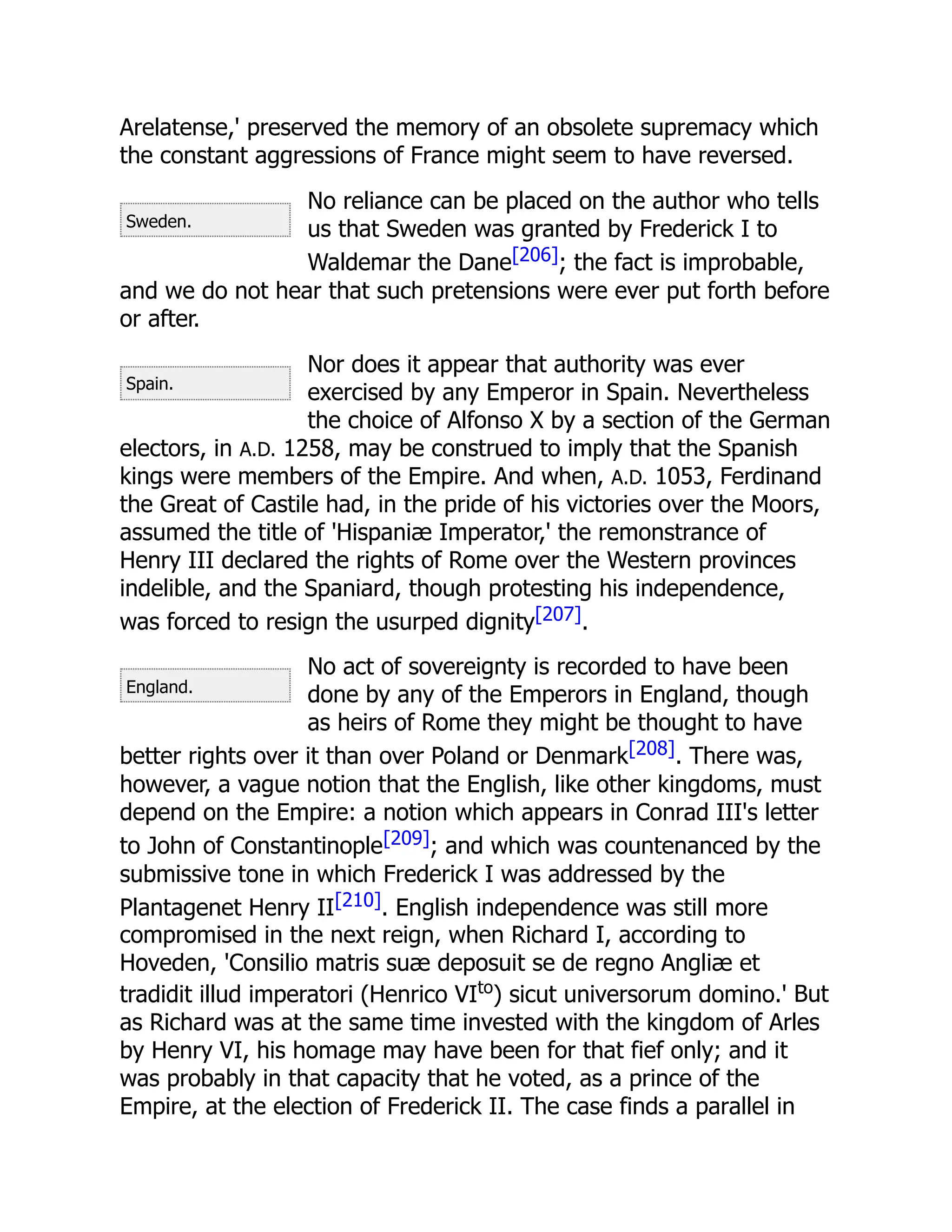 Sweden.
Spain.
England.
Arelatense,' preserved the memory of an obsolete supremacy which
the constant aggressions of France might seem to have reversed.
No reliance can be placed on the author who tells
us that Sweden was granted by Frederick I to
Waldemar the Dane[206]; the fact is improbable,
and we do not hear that such pretensions were ever put forth before
or after.
Nor does it appear that authority was ever
exercised by any Emperor in Spain. Nevertheless
the choice of Alfonso X by a section of the German
electors, in A.D. 1258, may be construed to imply that the Spanish
kings were members of the Empire. And when, A.D. 1053, Ferdinand
the Great of Castile had, in the pride of his victories over the Moors,
assumed the title of 'Hispaniæ Imperator,' the remonstrance of
Henry III declared the rights of Rome over the Western provinces
indelible, and the Spaniard, though protesting his independence,
was forced to resign the usurped dignity[207].
No act of sovereignty is recorded to have been
done by any of the Emperors in England, though
as heirs of Rome they might be thought to have
better rights over it than over Poland or Denmark[208]. There was,
however, a vague notion that the English, like other kingdoms, must
depend on the Empire: a notion which appears in Conrad III's letter
to John of Constantinople[209]; and which was countenanced by the
submissive tone in which Frederick I was addressed by the
Plantagenet Henry II[210]. English independence was still more
compromised in the next reign, when Richard I, according to
Hoveden, 'Consilio matris suæ deposuit se de regno Angliæ et
tradidit illud imperatori (Henrico VIto
) sicut universorum domino.' But
as Richard was at the same time invested with the kingdom of Arles
by Henry VI, his homage may have been for that fief only; and it
was probably in that capacity that he voted, as a prince of the
Empire, at the election of Frederick II. The case finds a parallel in
 
