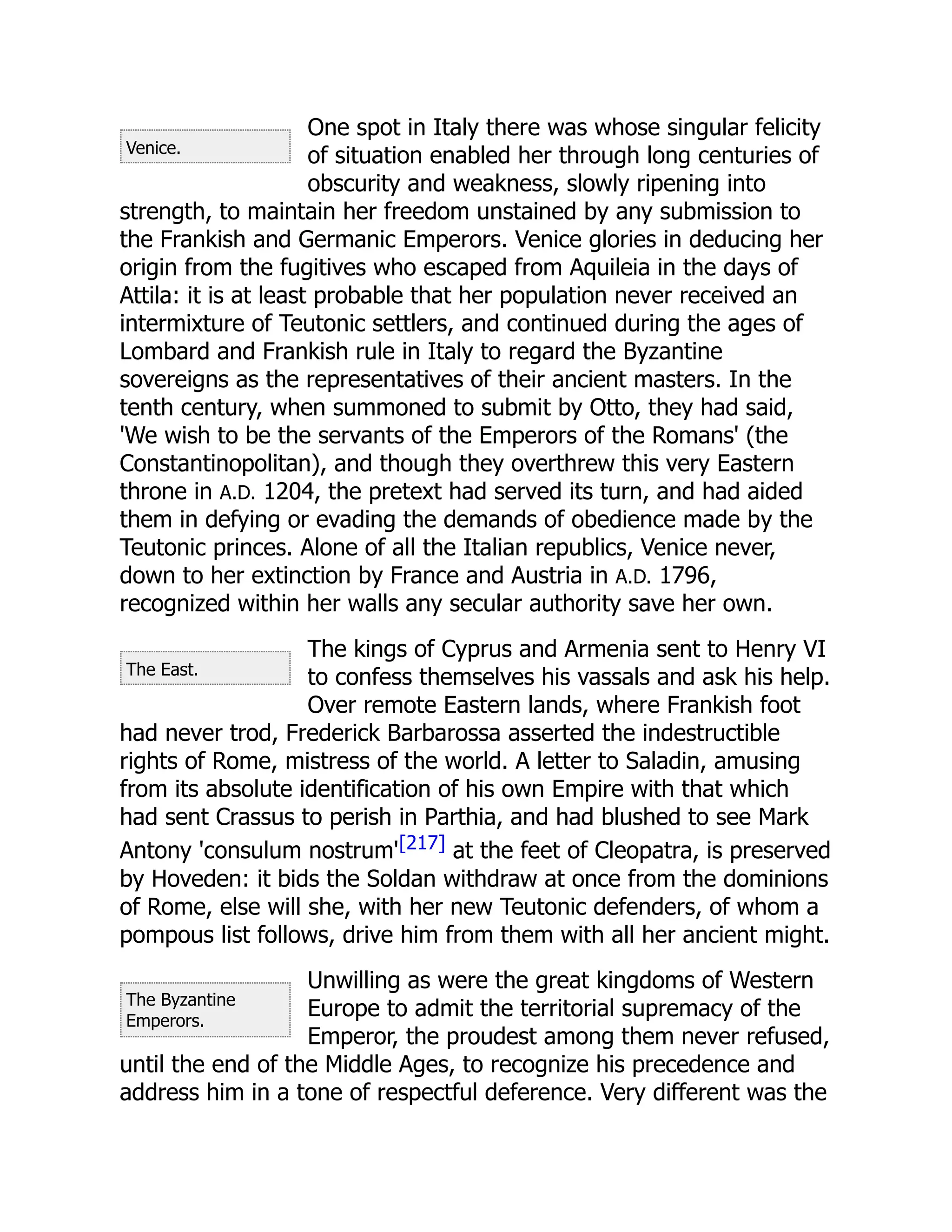 Venice.
The East.
The Byzantine
Emperors.
One spot in Italy there was whose singular felicity
of situation enabled her through long centuries of
obscurity and weakness, slowly ripening into
strength, to maintain her freedom unstained by any submission to
the Frankish and Germanic Emperors. Venice glories in deducing her
origin from the fugitives who escaped from Aquileia in the days of
Attila: it is at least probable that her population never received an
intermixture of Teutonic settlers, and continued during the ages of
Lombard and Frankish rule in Italy to regard the Byzantine
sovereigns as the representatives of their ancient masters. In the
tenth century, when summoned to submit by Otto, they had said,
'We wish to be the servants of the Emperors of the Romans' (the
Constantinopolitan), and though they overthrew this very Eastern
throne in A.D. 1204, the pretext had served its turn, and had aided
them in defying or evading the demands of obedience made by the
Teutonic princes. Alone of all the Italian republics, Venice never,
down to her extinction by France and Austria in A.D. 1796,
recognized within her walls any secular authority save her own.
The kings of Cyprus and Armenia sent to Henry VI
to confess themselves his vassals and ask his help.
Over remote Eastern lands, where Frankish foot
had never trod, Frederick Barbarossa asserted the indestructible
rights of Rome, mistress of the world. A letter to Saladin, amusing
from its absolute identification of his own Empire with that which
had sent Crassus to perish in Parthia, and had blushed to see Mark
Antony 'consulum nostrum'[217] at the feet of Cleopatra, is preserved
by Hoveden: it bids the Soldan withdraw at once from the dominions
of Rome, else will she, with her new Teutonic defenders, of whom a
pompous list follows, drive him from them with all her ancient might.
Unwilling as were the great kingdoms of Western
Europe to admit the territorial supremacy of the
Emperor, the proudest among them never refused,
until the end of the Middle Ages, to recognize his precedence and
address him in a tone of respectful deference. Very different was the
 