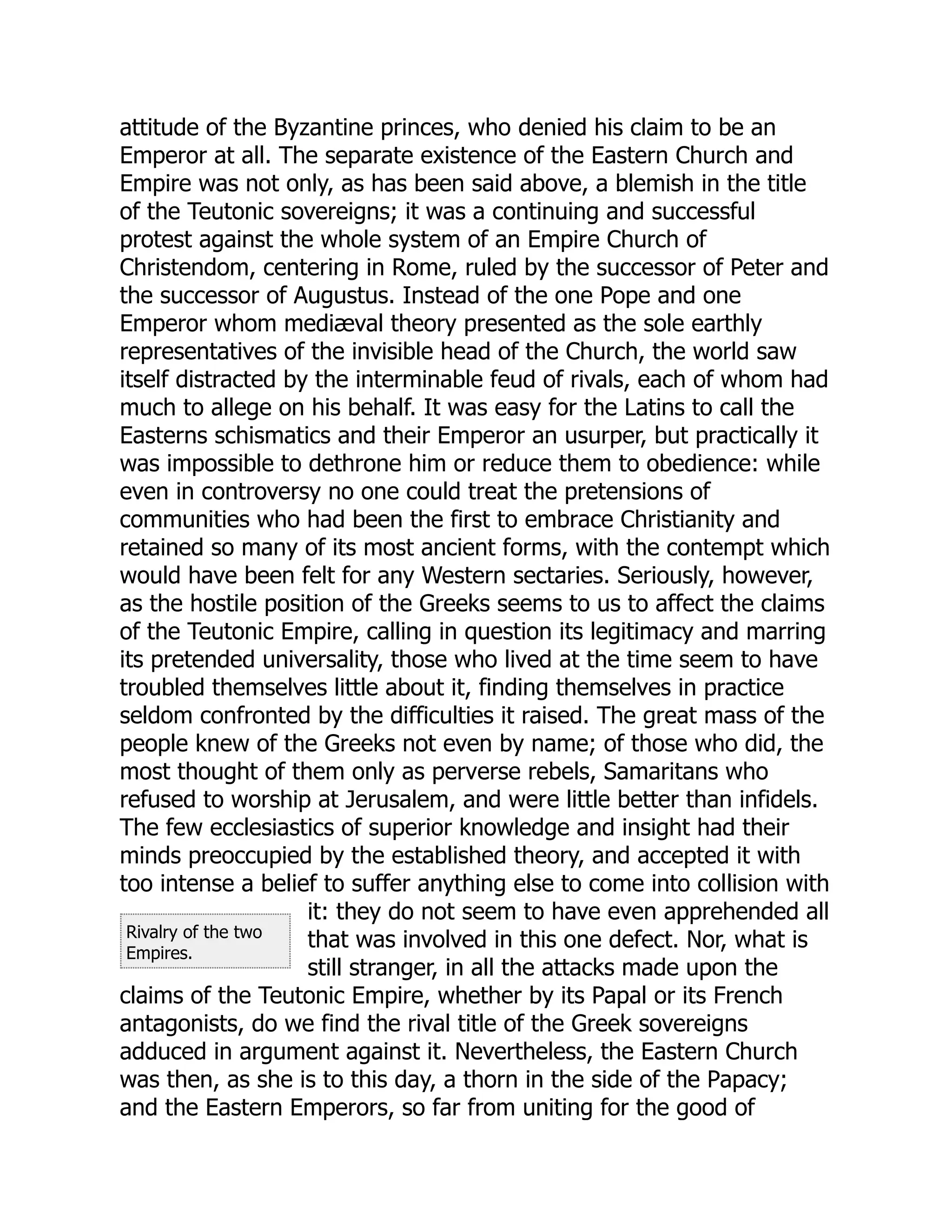 Rivalry of the two
Empires.
attitude of the Byzantine princes, who denied his claim to be an
Emperor at all. The separate existence of the Eastern Church and
Empire was not only, as has been said above, a blemish in the title
of the Teutonic sovereigns; it was a continuing and successful
protest against the whole system of an Empire Church of
Christendom, centering in Rome, ruled by the successor of Peter and
the successor of Augustus. Instead of the one Pope and one
Emperor whom mediæval theory presented as the sole earthly
representatives of the invisible head of the Church, the world saw
itself distracted by the interminable feud of rivals, each of whom had
much to allege on his behalf. It was easy for the Latins to call the
Easterns schismatics and their Emperor an usurper, but practically it
was impossible to dethrone him or reduce them to obedience: while
even in controversy no one could treat the pretensions of
communities who had been the first to embrace Christianity and
retained so many of its most ancient forms, with the contempt which
would have been felt for any Western sectaries. Seriously, however,
as the hostile position of the Greeks seems to us to affect the claims
of the Teutonic Empire, calling in question its legitimacy and marring
its pretended universality, those who lived at the time seem to have
troubled themselves little about it, finding themselves in practice
seldom confronted by the difficulties it raised. The great mass of the
people knew of the Greeks not even by name; of those who did, the
most thought of them only as perverse rebels, Samaritans who
refused to worship at Jerusalem, and were little better than infidels.
The few ecclesiastics of superior knowledge and insight had their
minds preoccupied by the established theory, and accepted it with
too intense a belief to suffer anything else to come into collision with
it: they do not seem to have even apprehended all
that was involved in this one defect. Nor, what is
still stranger, in all the attacks made upon the
claims of the Teutonic Empire, whether by its Papal or its French
antagonists, do we find the rival title of the Greek sovereigns
adduced in argument against it. Nevertheless, the Eastern Church
was then, as she is to this day, a thorn in the side of the Papacy;
and the Eastern Emperors, so far from uniting for the good of
 
