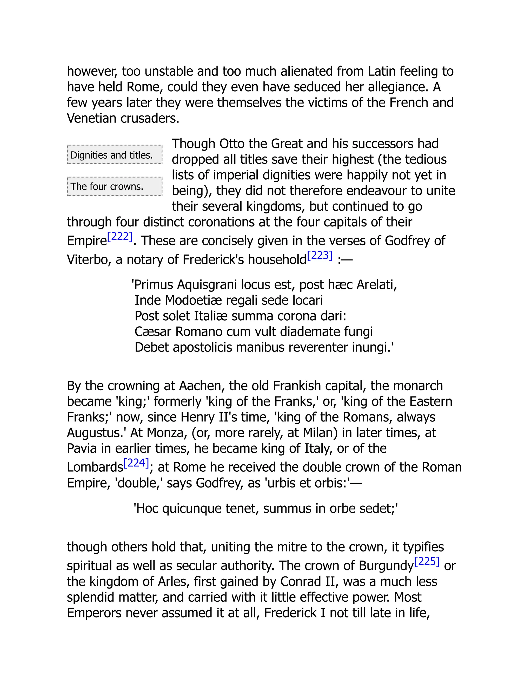 Dignities and titles.
The four crowns.
however, too unstable and too much alienated from Latin feeling to
have held Rome, could they even have seduced her allegiance. A
few years later they were themselves the victims of the French and
Venetian crusaders.
Though Otto the Great and his successors had
dropped all titles save their highest (the tedious
lists of imperial dignities were happily not yet in
being), they did not therefore endeavour to unite
their several kingdoms, but continued to go
through four distinct coronations at the four capitals of their
Empire[222]. These are concisely given in the verses of Godfrey of
Viterbo, a notary of Frederick's household[223] :—
'Primus Aquisgrani locus est, post hæc Arelati,
Inde Modoetiæ regali sede locari
Post solet Italiæ summa corona dari:
Cæsar Romano cum vult diademate fungi
Debet apostolicis manibus reverenter inungi.'
By the crowning at Aachen, the old Frankish capital, the monarch
became 'king;' formerly 'king of the Franks,' or, 'king of the Eastern
Franks;' now, since Henry II's time, 'king of the Romans, always
Augustus.' At Monza, (or, more rarely, at Milan) in later times, at
Pavia in earlier times, he became king of Italy, or of the
Lombards[224]; at Rome he received the double crown of the Roman
Empire, 'double,' says Godfrey, as 'urbis et orbis:'—
'Hoc quicunque tenet, summus in orbe sedet;'
though others hold that, uniting the mitre to the crown, it typifies
spiritual as well as secular authority. The crown of Burgundy[225] or
the kingdom of Arles, first gained by Conrad II, was a much less
splendid matter, and carried with it little effective power. Most
Emperors never assumed it at all, Frederick I not till late in life,
 