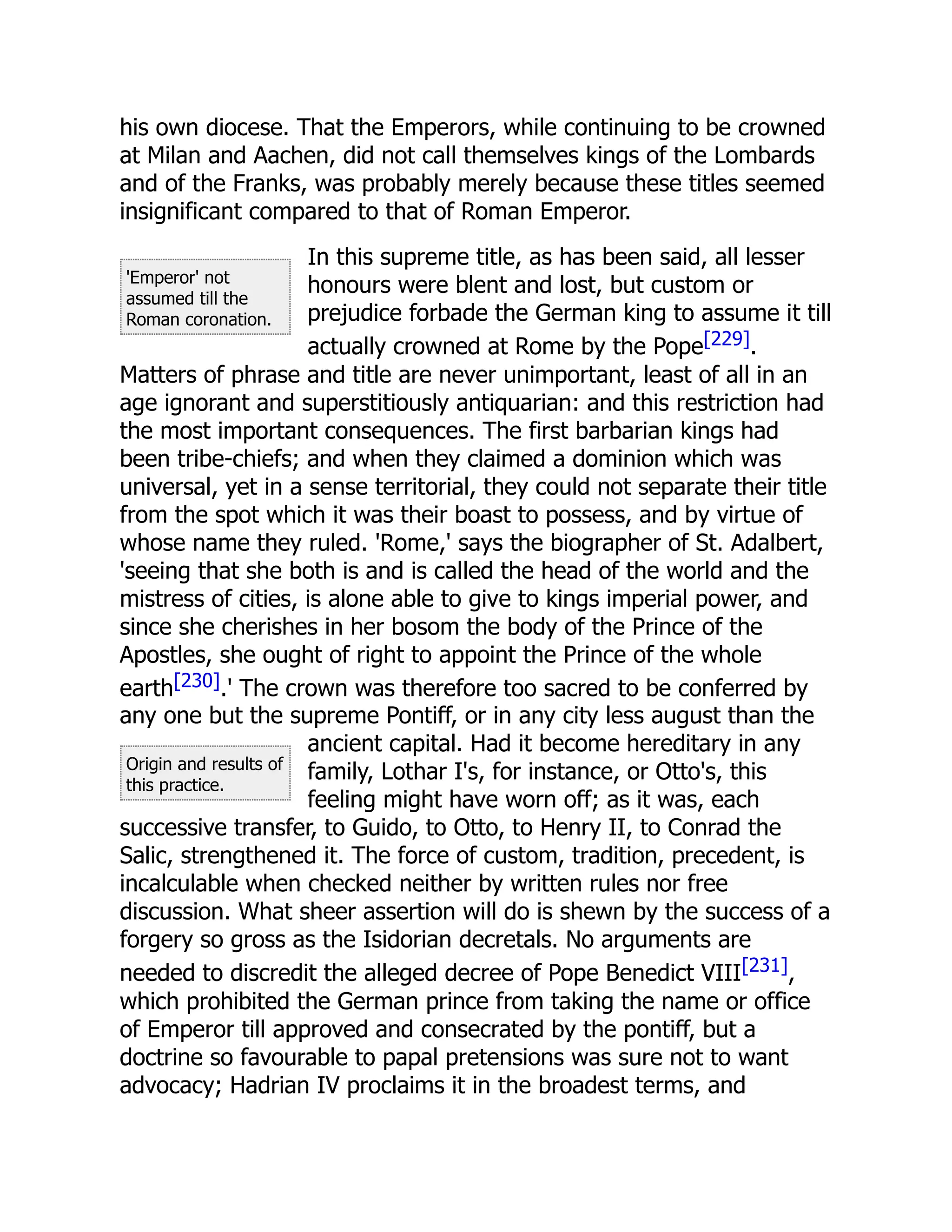 'Emperor' not
assumed till the
Roman coronation.
Origin and results of
this practice.
his own diocese. That the Emperors, while continuing to be crowned
at Milan and Aachen, did not call themselves kings of the Lombards
and of the Franks, was probably merely because these titles seemed
insignificant compared to that of Roman Emperor.
In this supreme title, as has been said, all lesser
honours were blent and lost, but custom or
prejudice forbade the German king to assume it till
actually crowned at Rome by the Pope[229].
Matters of phrase and title are never unimportant, least of all in an
age ignorant and superstitiously antiquarian: and this restriction had
the most important consequences. The first barbarian kings had
been tribe-chiefs; and when they claimed a dominion which was
universal, yet in a sense territorial, they could not separate their title
from the spot which it was their boast to possess, and by virtue of
whose name they ruled. 'Rome,' says the biographer of St. Adalbert,
'seeing that she both is and is called the head of the world and the
mistress of cities, is alone able to give to kings imperial power, and
since she cherishes in her bosom the body of the Prince of the
Apostles, she ought of right to appoint the Prince of the whole
earth[230].' The crown was therefore too sacred to be conferred by
any one but the supreme Pontiff, or in any city less august than the
ancient capital. Had it become hereditary in any
family, Lothar I's, for instance, or Otto's, this
feeling might have worn off; as it was, each
successive transfer, to Guido, to Otto, to Henry II, to Conrad the
Salic, strengthened it. The force of custom, tradition, precedent, is
incalculable when checked neither by written rules nor free
discussion. What sheer assertion will do is shewn by the success of a
forgery so gross as the Isidorian decretals. No arguments are
needed to discredit the alleged decree of Pope Benedict VIII[231],
which prohibited the German prince from taking the name or office
of Emperor till approved and consecrated by the pontiff, but a
doctrine so favourable to papal pretensions was sure not to want
advocacy; Hadrian IV proclaims it in the broadest terms, and
 