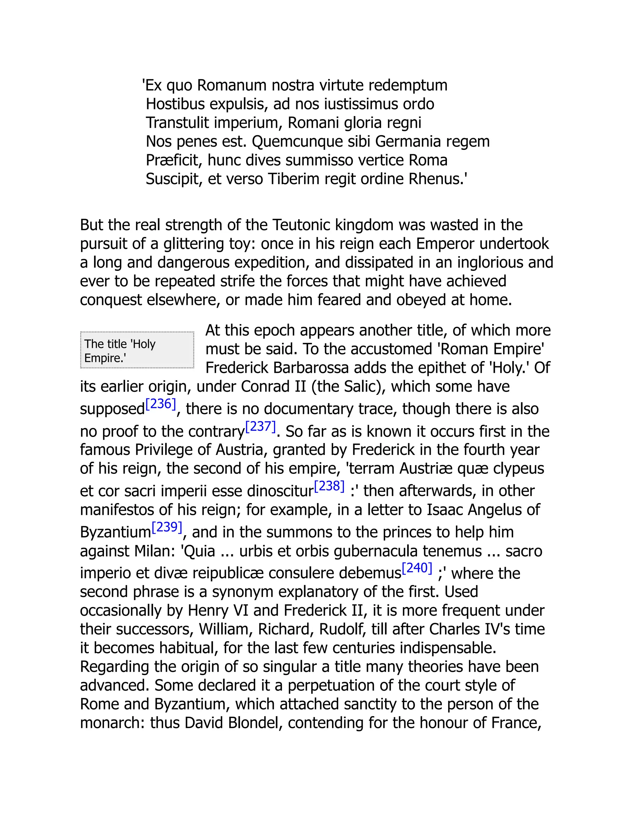 The title 'Holy
Empire.'
'Ex quo Romanum nostra virtute redemptum
Hostibus expulsis, ad nos iustissimus ordo
Transtulit imperium, Romani gloria regni
Nos penes est. Quemcunque sibi Germania regem
Præficit, hunc dives summisso vertice Roma
Suscipit, et verso Tiberim regit ordine Rhenus.'
But the real strength of the Teutonic kingdom was wasted in the
pursuit of a glittering toy: once in his reign each Emperor undertook
a long and dangerous expedition, and dissipated in an inglorious and
ever to be repeated strife the forces that might have achieved
conquest elsewhere, or made him feared and obeyed at home.
At this epoch appears another title, of which more
must be said. To the accustomed 'Roman Empire'
Frederick Barbarossa adds the epithet of 'Holy.' Of
its earlier origin, under Conrad II (the Salic), which some have
supposed[236], there is no documentary trace, though there is also
no proof to the contrary[237]. So far as is known it occurs first in the
famous Privilege of Austria, granted by Frederick in the fourth year
of his reign, the second of his empire, 'terram Austriæ quæ clypeus
et cor sacri imperii esse dinoscitur[238] :' then afterwards, in other
manifestos of his reign; for example, in a letter to Isaac Angelus of
Byzantium[239], and in the summons to the princes to help him
against Milan: 'Quia ... urbis et orbis gubernacula tenemus ... sacro
imperio et divæ reipublicæ consulere debemus[240] ;' where the
second phrase is a synonym explanatory of the first. Used
occasionally by Henry VI and Frederick II, it is more frequent under
their successors, William, Richard, Rudolf, till after Charles IV's time
it becomes habitual, for the last few centuries indispensable.
Regarding the origin of so singular a title many theories have been
advanced. Some declared it a perpetuation of the court style of
Rome and Byzantium, which attached sanctity to the person of the
monarch: thus David Blondel, contending for the honour of France,
 