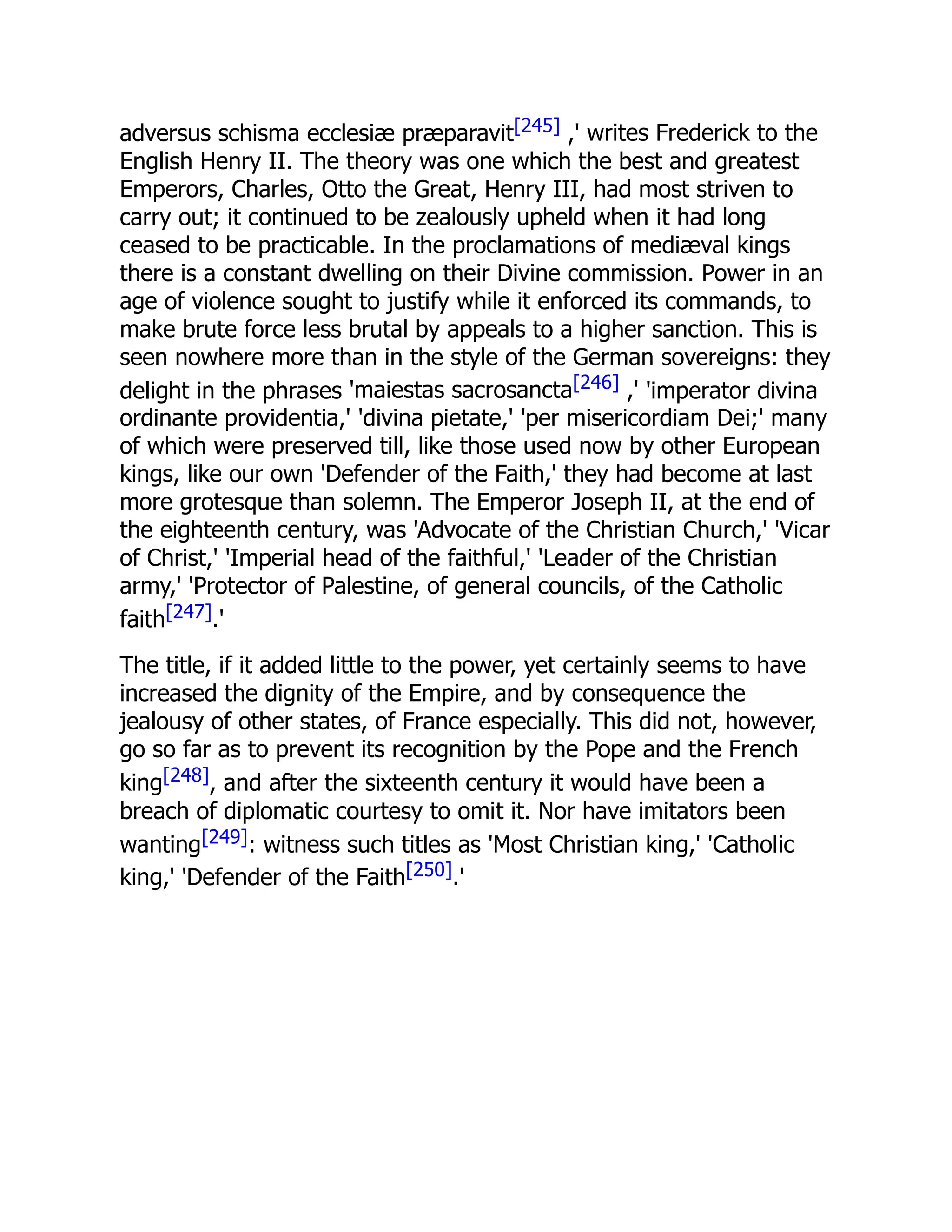 adversus schisma ecclesiæ præparavit[245] ,' writes Frederick to the
English Henry II. The theory was one which the best and greatest
Emperors, Charles, Otto the Great, Henry III, had most striven to
carry out; it continued to be zealously upheld when it had long
ceased to be practicable. In the proclamations of mediæval kings
there is a constant dwelling on their Divine commission. Power in an
age of violence sought to justify while it enforced its commands, to
make brute force less brutal by appeals to a higher sanction. This is
seen nowhere more than in the style of the German sovereigns: they
delight in the phrases 'maiestas sacrosancta[246] ,' 'imperator divina
ordinante providentia,' 'divina pietate,' 'per misericordiam Dei;' many
of which were preserved till, like those used now by other European
kings, like our own 'Defender of the Faith,' they had become at last
more grotesque than solemn. The Emperor Joseph II, at the end of
the eighteenth century, was 'Advocate of the Christian Church,' 'Vicar
of Christ,' 'Imperial head of the faithful,' 'Leader of the Christian
army,' 'Protector of Palestine, of general councils, of the Catholic
faith[247].'
The title, if it added little to the power, yet certainly seems to have
increased the dignity of the Empire, and by consequence the
jealousy of other states, of France especially. This did not, however,
go so far as to prevent its recognition by the Pope and the French
king[248], and after the sixteenth century it would have been a
breach of diplomatic courtesy to omit it. Nor have imitators been
wanting[249]: witness such titles as 'Most Christian king,' 'Catholic
king,' 'Defender of the Faith[250].'
 