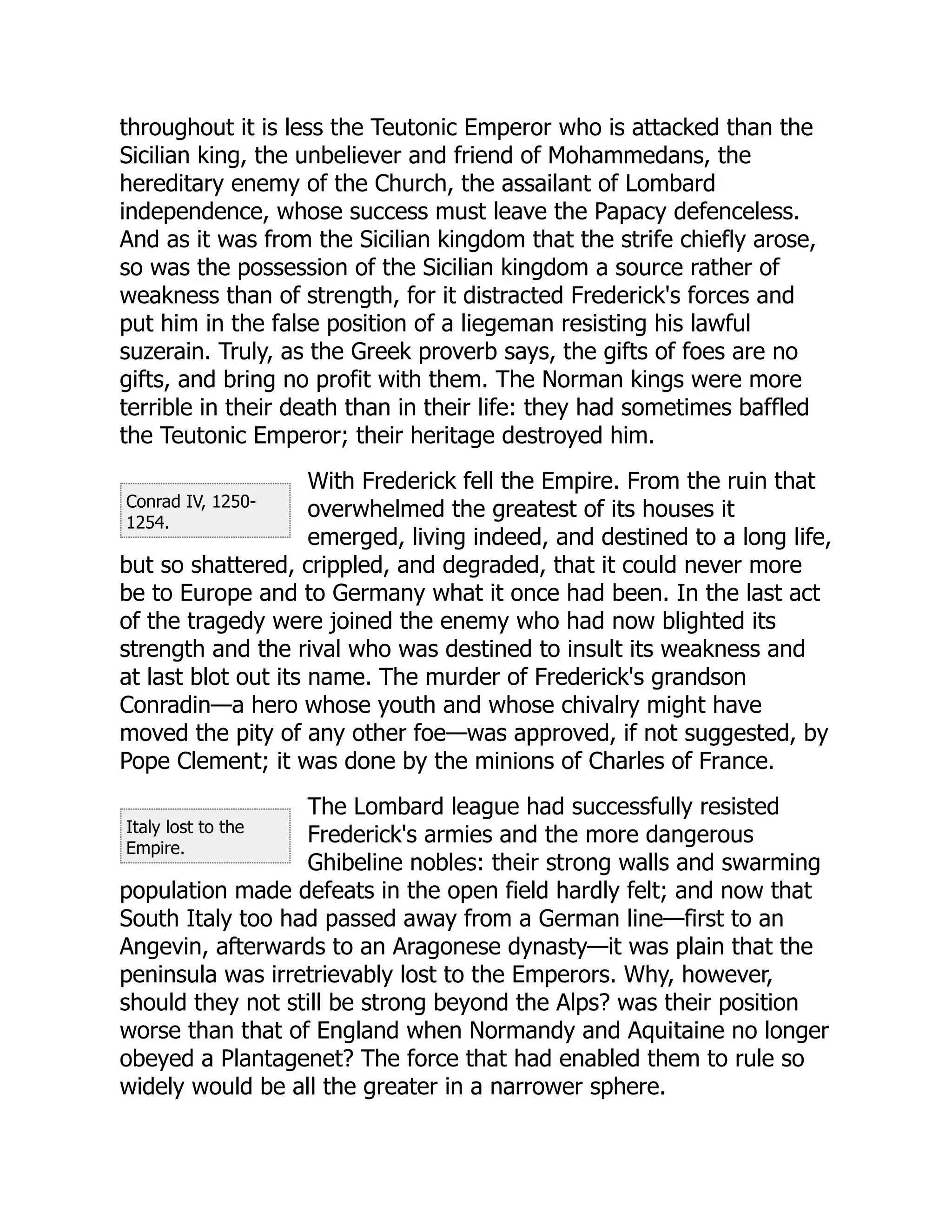 Conrad IV, 1250-
1254.
Italy lost to the
Empire.
throughout it is less the Teutonic Emperor who is attacked than the
Sicilian king, the unbeliever and friend of Mohammedans, the
hereditary enemy of the Church, the assailant of Lombard
independence, whose success must leave the Papacy defenceless.
And as it was from the Sicilian kingdom that the strife chiefly arose,
so was the possession of the Sicilian kingdom a source rather of
weakness than of strength, for it distracted Frederick's forces and
put him in the false position of a liegeman resisting his lawful
suzerain. Truly, as the Greek proverb says, the gifts of foes are no
gifts, and bring no profit with them. The Norman kings were more
terrible in their death than in their life: they had sometimes baffled
the Teutonic Emperor; their heritage destroyed him.
With Frederick fell the Empire. From the ruin that
overwhelmed the greatest of its houses it
emerged, living indeed, and destined to a long life,
but so shattered, crippled, and degraded, that it could never more
be to Europe and to Germany what it once had been. In the last act
of the tragedy were joined the enemy who had now blighted its
strength and the rival who was destined to insult its weakness and
at last blot out its name. The murder of Frederick's grandson
Conradin—a hero whose youth and whose chivalry might have
moved the pity of any other foe—was approved, if not suggested, by
Pope Clement; it was done by the minions of Charles of France.
The Lombard league had successfully resisted
Frederick's armies and the more dangerous
Ghibeline nobles: their strong walls and swarming
population made defeats in the open field hardly felt; and now that
South Italy too had passed away from a German line—first to an
Angevin, afterwards to an Aragonese dynasty—it was plain that the
peninsula was irretrievably lost to the Emperors. Why, however,
should they not still be strong beyond the Alps? was their position
worse than that of England when Normandy and Aquitaine no longer
obeyed a Plantagenet? The force that had enabled them to rule so
widely would be all the greater in a narrower sphere.
 