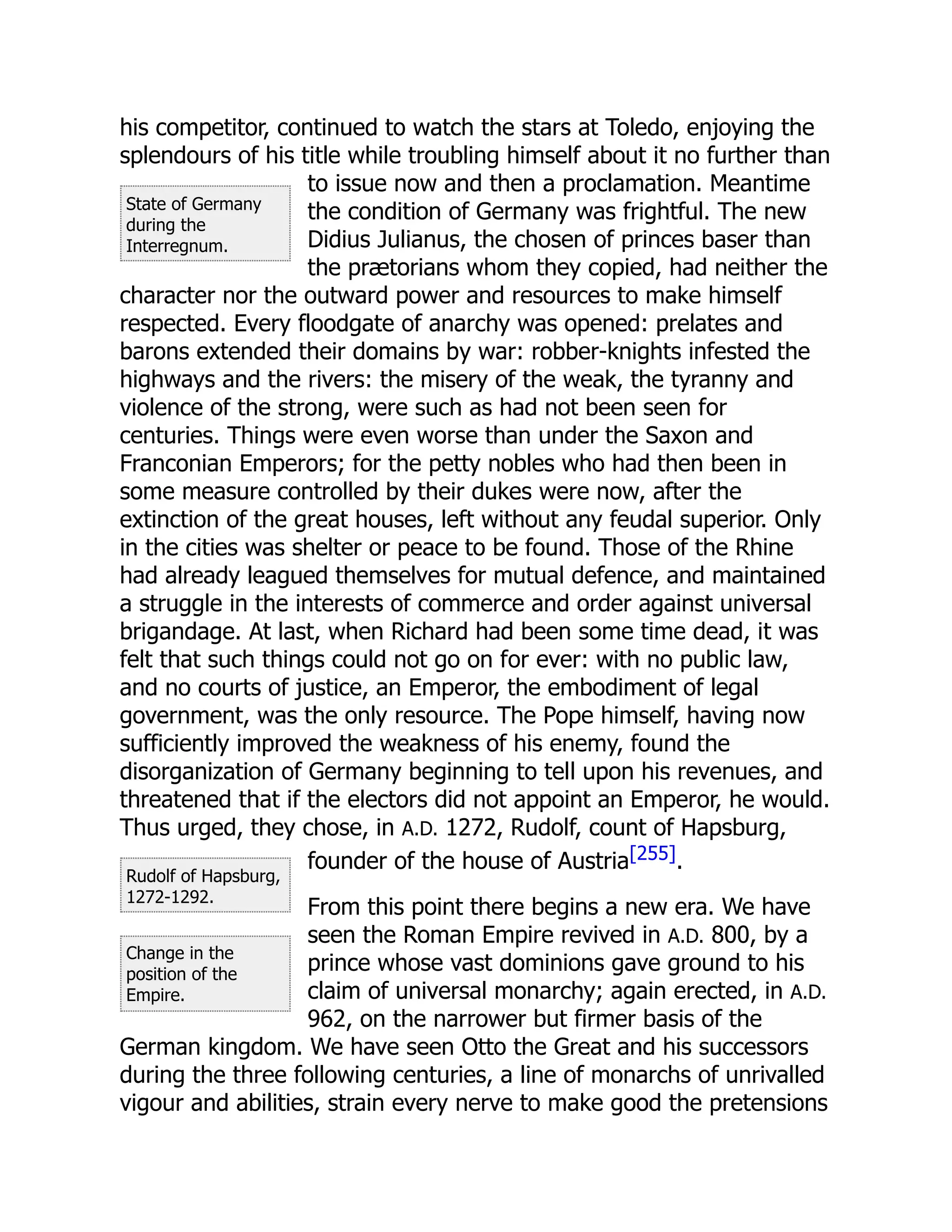 State of Germany
during the
Interregnum.
Rudolf of Hapsburg,
1272-1292.
Change in the
position of the
Empire.
his competitor, continued to watch the stars at Toledo, enjoying the
splendours of his title while troubling himself about it no further than
to issue now and then a proclamation. Meantime
the condition of Germany was frightful. The new
Didius Julianus, the chosen of princes baser than
the prætorians whom they copied, had neither the
character nor the outward power and resources to make himself
respected. Every floodgate of anarchy was opened: prelates and
barons extended their domains by war: robber-knights infested the
highways and the rivers: the misery of the weak, the tyranny and
violence of the strong, were such as had not been seen for
centuries. Things were even worse than under the Saxon and
Franconian Emperors; for the petty nobles who had then been in
some measure controlled by their dukes were now, after the
extinction of the great houses, left without any feudal superior. Only
in the cities was shelter or peace to be found. Those of the Rhine
had already leagued themselves for mutual defence, and maintained
a struggle in the interests of commerce and order against universal
brigandage. At last, when Richard had been some time dead, it was
felt that such things could not go on for ever: with no public law,
and no courts of justice, an Emperor, the embodiment of legal
government, was the only resource. The Pope himself, having now
sufficiently improved the weakness of his enemy, found the
disorganization of Germany beginning to tell upon his revenues, and
threatened that if the electors did not appoint an Emperor, he would.
Thus urged, they chose, in A.D. 1272, Rudolf, count of Hapsburg,
founder of the house of Austria[255].
From this point there begins a new era. We have
seen the Roman Empire revived in A.D. 800, by a
prince whose vast dominions gave ground to his
claim of universal monarchy; again erected, in A.D.
962, on the narrower but firmer basis of the
German kingdom. We have seen Otto the Great and his successors
during the three following centuries, a line of monarchs of unrivalled
vigour and abilities, strain every nerve to make good the pretensions
 