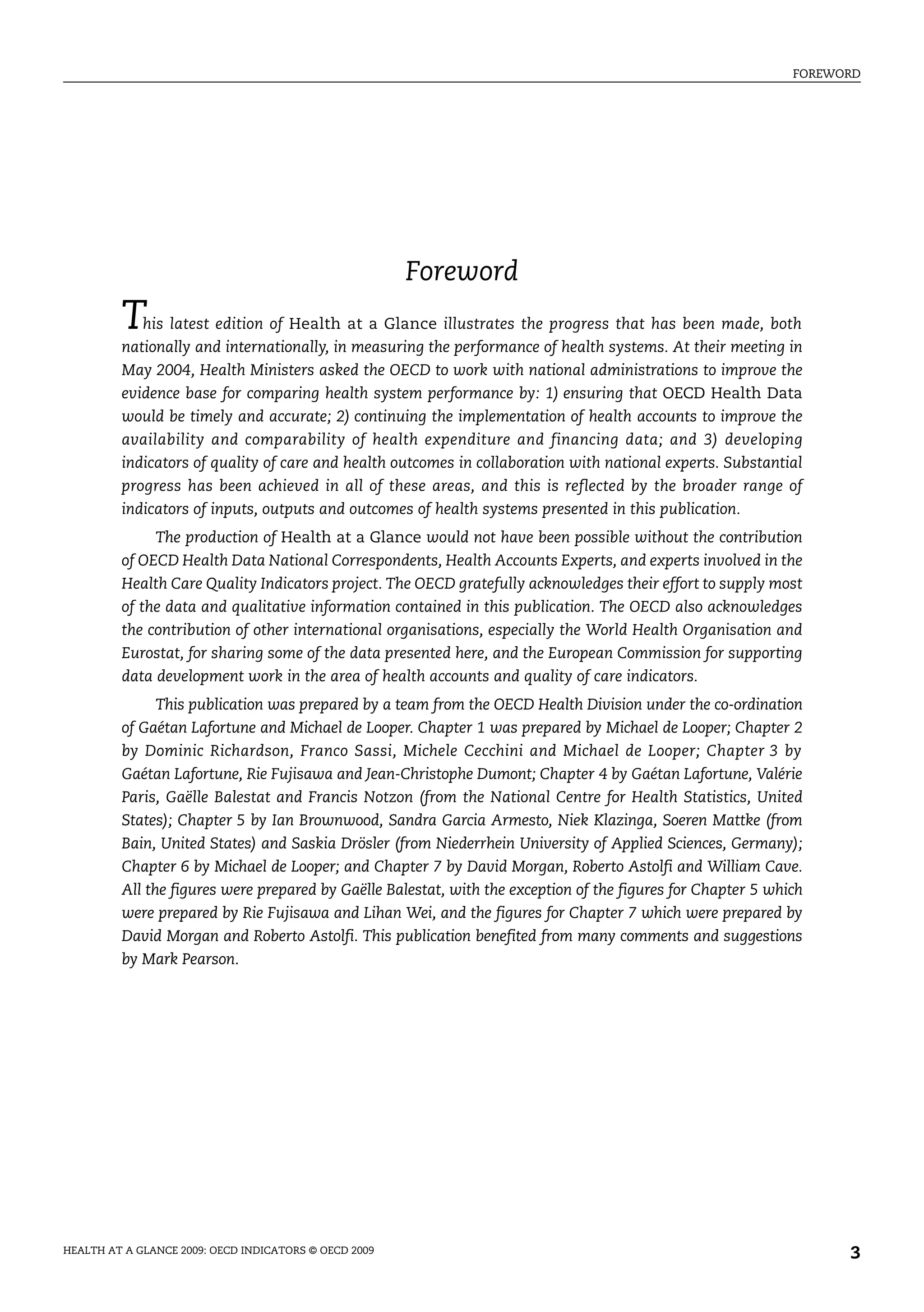 FOREWORD
HEALTH AT A GLANCE 2009: OECD INDICATORS © OECD 2009 3
Foreword
This latest edition of Health at a Glance illustrates the progress that has been made, both
nationally and internationally, in measuring the performance of health systems. At their meeting in
May 2004, Health Ministers asked the OECD to work with national administrations to improve the
evidence base for comparing health system performance by: 1) ensuring that OECD Health Data
would be timely and accurate; 2) continuing the implementation of health accounts to improve the
availability and comparability of health expenditure and financing data; and 3) developing
indicators of quality of care and health outcomes in collaboration with national experts. Substantial
progress has been achieved in all of these areas, and this is reflected by the broader range of
indicators of inputs, outputs and outcomes of health systems presented in this publication.
The production of Health at a Glance would not have been possible without the contribution
of OECD Health Data National Correspondents, Health Accounts Experts, and experts involved in the
Health Care Quality Indicators project. The OECD gratefully acknowledges their effort to supply most
of the data and qualitative information contained in this publication. The OECD also acknowledges
the contribution of other international organisations, especially the World Health Organisation and
Eurostat, for sharing some of the data presented here, and the European Commission for supporting
data development work in the area of health accounts and quality of care indicators.
This publication was prepared by a team from the OECD Health Division under the co-ordination
of Gaétan Lafortune and Michael de Looper. Chapter 1 was prepared by Michael de Looper; Chapter 2
by Dominic Richardson, Franco Sassi, Michele Cecchini and Michael de Looper; Chapter 3 by
Gaétan Lafortune, Rie Fujisawa and Jean-Christophe Dumont; Chapter 4 by Gaétan Lafortune, Valérie
Paris, Gaëlle Balestat and Francis Notzon (from the National Centre for Health Statistics, United
States); Chapter 5 by Ian Brownwood, Sandra Garcia Armesto, Niek Klazinga, Soeren Mattke (from
Bain, United States) and Saskia Drösler (from Niederrhein University of Applied Sciences, Germany);
Chapter 6 by Michael de Looper; and Chapter 7 by David Morgan, Roberto Astolfi and William Cave.
All the figures were prepared by Gaëlle Balestat, with the exception of the figures for Chapter 5 which
were prepared by Rie Fujisawa and Lihan Wei, and the figures for Chapter 7 which were prepared by
David Morgan and Roberto Astolfi. This publication benefited from many comments and suggestions
by Mark Pearson.
 