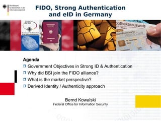 Bernd Kowalski
Federal Office for Information Security
FIDO, Strong Authentication
and eID in Germany
Agenda
 Government Objectives in Strong ID & Authentication
 Why did BSI join the FIDO alliance?
 What is the market perspective?
 Derived Identity / Authenticity approach
 