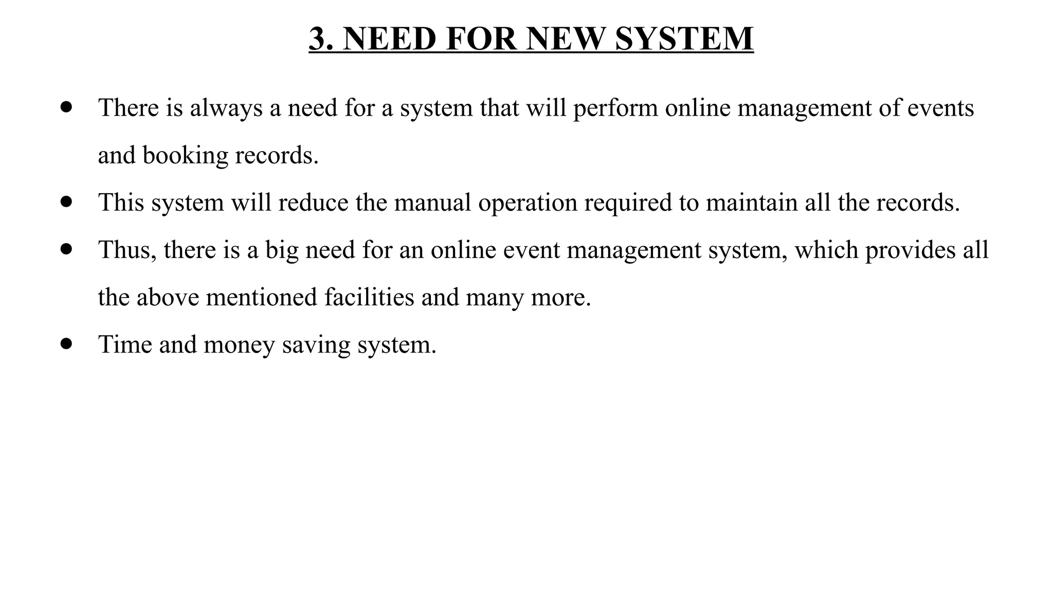 3. NEED FOR NEW SYSTEM
● There is always a need for a system that will perform online management of events
and booking records.
● This system will reduce the manual operation required to maintain all the records.
● Thus, there is a big need for an online event management system, which provides all
the above mentioned facilities and many more.
● Time and money saving system.
 