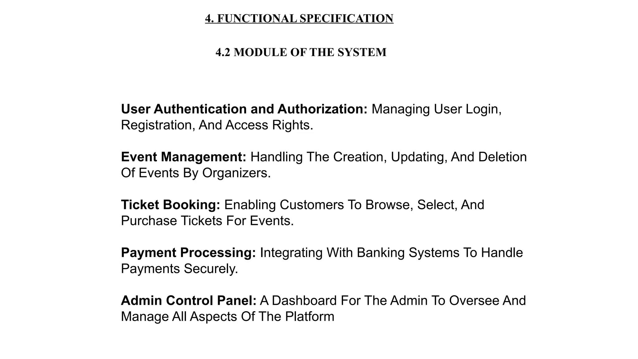 4. FUNCTIONAL SPECIFICATION
4.2 MODULE OF THE SYSTEM
User Authentication and Authorization: Managing User Login,
Registration, And Access Rights.
Event Management: Handling The Creation, Updating, And Deletion
Of Events By Organizers.
Ticket Booking: Enabling Customers To Browse, Select, And
Purchase Tickets For Events.
Payment Processing: Integrating With Banking Systems To Handle
Payments Securely.
Admin Control Panel: A Dashboard For The Admin To Oversee And
Manage All Aspects Of The Platform
 