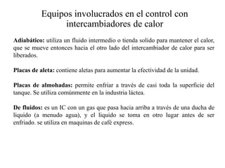 Equipos involucrados en el control con
intercambiadores de calor
Adiabático: utiliza un fluido intermedio o tienda solido para mantener el calor,
que se mueve entonces hacia el otro lado del intercambiador de calor para ser
liberados.
Placas de aleta: contiene aletas para aumentar la efectividad de la unidad.
Placas de almohadas: permite enfriar a través de casi toda la superficie del
tanque. Se utiliza comúnmente en la industria láctea.
De fluidos: es un IC con un gas que pasa hacia arriba a través de una ducha de
liquido (a menudo agua), y el liquido se toma en otro lugar antes de ser
enfriado. se utiliza en maquinas de café express.
 