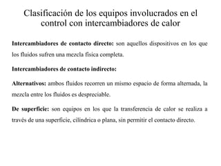 Clasificación de los equipos involucrados en el
control con intercambiadores de calor
Intercambiadores de contacto directo: son aquellos dispositivos en los que
los fluidos sufren una mezcla física completa.
Intercambiadores de contacto indirecto:
Alternativos: ambos fluidos recorren un mismo espacio de forma alternada, la
mezcla entre los fluidos es despreciable.
De superficie: son equipos en los que la transferencia de calor se realiza a
través de una superficie, cilíndrica o plana, sin permitir el contacto directo.
 
