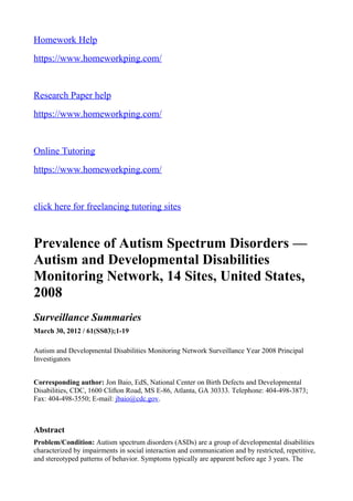 Homework Help
https://www.homeworkping.com/
Research Paper help
https://www.homeworkping.com/
Online Tutoring
https://www.homeworkping.com/
click here for freelancing tutoring sites
Prevalence of Autism Spectrum Disorders —
Autism and Developmental Disabilities
Monitoring Network, 14 Sites, United States,
2008
Surveillance Summaries
March 30, 2012 / 61(SS03);1-19
Autism and Developmental Disabilities Monitoring Network Surveillance Year 2008 Principal
Investigators
Corresponding author: Jon Baio, EdS, National Center on Birth Defects and Developmental
Disabilities, CDC, 1600 Clifton Road, MS E-86, Atlanta, GA 30333. Telephone: 404-498-3873;
Fax: 404-498-3550; E-mail: jbaio@cdc.gov.
Abstract
Problem/Condition: Autism spectrum disorders (ASDs) are a group of developmental disabilities
characterized by impairments in social interaction and communication and by restricted, repetitive,
and stereotyped patterns of behavior. Symptoms typically are apparent before age 3 years. The
 