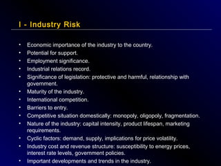 I - Industry Risk
•
•
•
•
•
•
•
•
•
•
•
•
•

Economic importance of the industry to the country.
Potential for support.
Employment significance.
Industrial relations record.
Significance of legislation: protective and harmful, relationship with
government.
Maturity of the industry.
International competition.
Barriers to entry.
Competitive situation domestically: monopoly, oligopoly, fragmentation.
Nature of the industry: capital intensity, product lifespan, marketing
requirements.
Cyclic factors: demand, supply, implications for price volatility.
Industry cost and revenue structure: susceptibility to energy prices,
interest rate levels, government policies.
Important developments and trends in the industry.

 