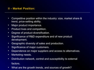 II - Market Position:

•

•
•
•
•

Competitive position within the industry: size, market share &
trend, price-setting ability.
Major product importance.
Product lives and competition.
Degree of product diversification.
Significance of R&D expenditure and of new product
development.
Geographic diversity of sales and production.
Significance of major customers.
Dependence on major suppliers and access to alternatives.
Marketing needs.

•

Distribution network, control and susceptibility to external

•
•
•
•

factors.
•

What are the growth trends, and sources of growth?

 