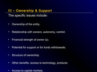 III – Ownership & Support
The specific issues include:
•

Ownership of the entity.

•

Relationship with owners, autonomy, control.

•

Financial strength of owner (s).

•

Potential for support or for funds withdrawals.

•

Structure of ownership.

•

Other benefits: access to technology, products.

•

Access to capital markets.

 