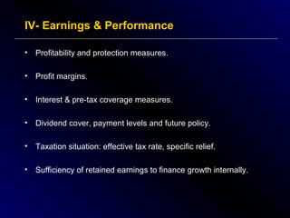 IV- Earnings & Performance
•

Profitability and protection measures.

•

Profit margins.

•

Interest & pre-tax coverage measures.

•

Dividend cover, payment levels and future policy.

•

Taxation situation: effective tax rate, specific relief.

•

Sufficiency of retained earnings to finance growth internally.

 