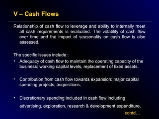 V – Cash Flows
Relationship of cash flow to leverage and ability to internally meet
all cash requirements is evaluated. The volatility of cash flow
over time and the impact of seasonality on cash flow is also
assessed.
The specific issues include :
• Adequacy of cash flow to maintain the operating capacity of the
business: working capital levels, replacement of fixed assets.
•

Contribution from cash flow towards expansion: major capital
spending projects, acquisitions.

•

Discretionary spending included in cash flow including
advertising, exploration, research & development expenditure.
contd…

 