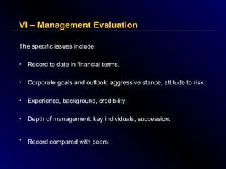 VI – Management Evaluation
The specific issues include:
•

Record to date in financial terms.

•

Corporate goals and outlook: aggressive stance, attitude to risk.

•

Experience, background, credibility.

•

Depth of management: key individuals, succession.

•

Record compared with peers.

 