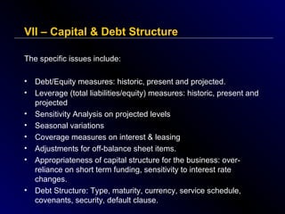VII – Capital & Debt Structure
The specific issues include:
•
•
•
•
•
•
•

•

Debt/Equity measures: historic, present and projected.
Leverage (total liabilities/equity) measures: historic, present and
projected
Sensitivity Analysis on projected levels
Seasonal variations
Coverage measures on interest & leasing
Adjustments for off-balance sheet items.
Appropriateness of capital structure for the business: overreliance on short term funding, sensitivity to interest rate
changes.
Debt Structure: Type, maturity, currency, service schedule,
covenants, security, default clause.

 