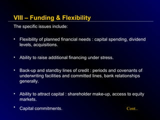VIII – Funding & Flexibility
The specific issues include:
•

Flexibility of planned financial needs : capital spending, dividend
levels, acquisitions.

•

Ability to raise additional financing under stress.

•

Back-up and standby lines of credit : periods and covenants of
underwriting facilities and committed lines, bank relationships
generally.

•

Ability to attract capital : shareholder make-up, access to equity
markets.

•

Capital commitments.

Cont..

 