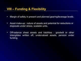 VIII – Funding & Flexibility
•

Margin of safety in present and planned gearing/leverage levels.

•

Asset make-up : nature of assets and potential for reductions or
disposals under stress, scalable units.

•

Off-balance sheet assets and liabilities : goodwill or other
intangibles written off, undervalued assets, pension under
funding.

 