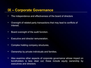 IX – Corporate Governance
•

The independence and effectiveness of the board of directors

•

Oversight of related party transactions that may lead to conflicts of
interest.

•

Board oversight of the audit function.

•

Executive and director remuneration.

•

Complex holding company structures.

•

Ownership by private individuals and families.

•

Also examine other aspects of corporate governance whose impact on
bondholders is less clear cut; these include equity ownership by
executives and directors

 