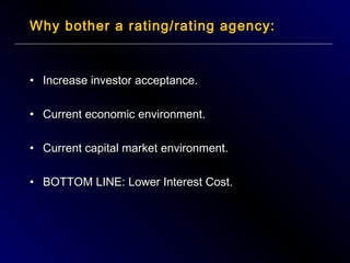 Why bother a rating/rating agency:

• Increase investor acceptance.
• Current economic environment.
• Current capital market environment.
• BOTTOM LINE: Lower Interest Cost.

 