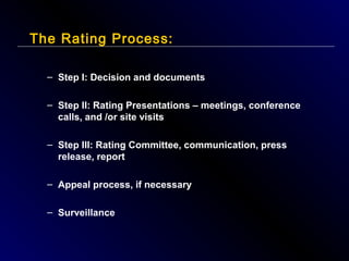 The Rating Process:
– Step I: Decision and documents
– Step II: Rating Presentations – meetings, conference
calls, and /or site visits
– Step III: Rating Committee, communication, press
release, report
– Appeal process, if necessary
– Surveillance

 